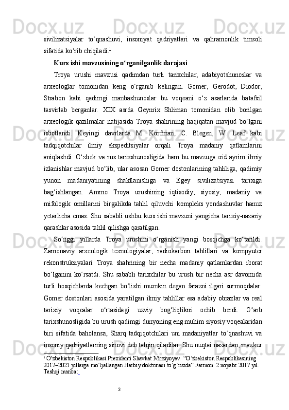3sivilizatsiyalar   to‘qnashuvi,   insoniyat   qadriyatlari   va   qahramonlik   timsoli
sifatida ko‘rib chiqiladi . 1
Kurs ishi mavzusining o‘rganilganlik darajasi   
Troya   urushi   mavzusi   qadimdan   turli   tarixchilar,   adabiyotshunoslar   va
arxeologlar   tomonidan   keng   o‘rganib   kelingan.   Gomer,   Gerodot,   Diodor,
Strabon   kabi   qadimgi   manbashunoslar   bu   voqeani   o‘z   asarlarida   batafsil
tasvirlab   berganlar.   XIX   asrda   Geynrix   Shliman   tomonidan   olib   borilgan
arxeologik   qazilmalar   natijasida   Troya   shahrining   haqiqatan   mavjud   bo‘lgani
isbotlandi.   Keyingi   davrlarda   M.   Korfman,   C.   Blegen,   W.   Leaf   kabi
tadqiqotchilar   ilmiy   ekspeditsiyalar   orqali   Troya   madaniy   qatlamlarini
aniqlashdi.   O‘zbek   va   rus   tarixshunosligida   ham   bu   mavzuga   oid   ayrim   ilmiy
izlanishlar  mavjud bo‘lib, ular  asosan  Gomer  dostonlarining tahliliga, qadimiy
yunon   madaniyatining   shakllanishiga   va   Egey   sivilizatsiyasi   tarixiga
bag‘ishlangan.   Ammo   Troya   urushining   iqtisodiy,   siyosiy,   madaniy   va
mifologik   omillarini   birgalikda   tahlil   qiluvchi   kompleks   yondashuvlar   hanuz
yetarlicha emas. Shu sababli ushbu kurs ishi mavzuni yangicha tarixiy-nazariy
qarashlar asosida tahlil qilishga qaratilgan.
So‘nggi   yillarda   Troya   urushini   o‘rganish   yangi   bosqichga   ko‘tarildi.
Zamonaviy   arxeologik   texnologiyalar,   radiokarbon   tahlillari   va   kompyuter
rekonstruksiyalari   Troya   shahrining   bir   necha   madaniy   qatlamlardan   iborat
bo‘lganini   ko‘rsatdi.   Shu   sababli   tarixchilar   bu   urush   bir   necha   asr   davomida
turli   bosqichlarda   kechgan   bo‘lishi   mumkin   degan   farazni   ilgari   surmoqdalar.
Gomer  dostonlari   asosida  yaratilgan  ilmiy  tahlillar   esa  adabiy  obrazlar   va  real
tarixiy   voqealar   o‘rtasidagi   uzviy   bog‘liqlikni   ochib   berdi.   G‘arb
tarixshunosligida bu urush qadimgi dunyoning eng muhim siyosiy voqealaridan
biri   sifatida   baholansa,   Sharq   tadqiqotchilari   uni   madaniyatlar   to‘qnashuvi   va
insoniy qadriyatlarning sinovi deb talqin qiladilar. Shu nuqtai nazardan, mazkur
1
  O‘zbekiston Respublikasi Prezidenti Shavkat Mirziyoyev.  “O‘zbekiston Respublikasining 
2017–2021 yillarga mo‘ljallangan Harbiy doktrinasi to‘g‘risida”  Farmon. 2 noyabr 2017 yil. 
Tashqi manba:   