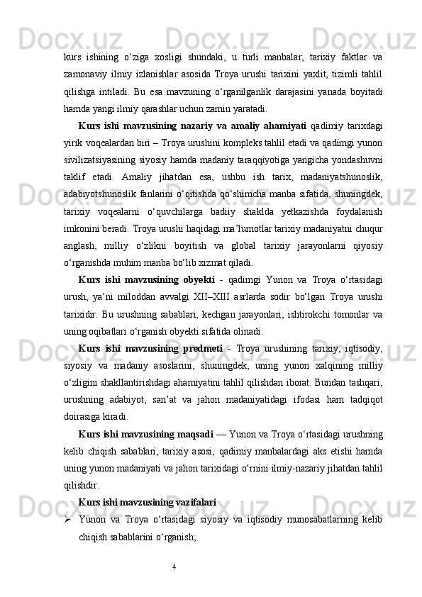 4kurs   ishining   o‘ziga   xosligi   shundaki,   u   turli   manbalar,   tarixiy   faktlar   va
zamonaviy   ilmiy   izlanishlar   asosida   Troya   urushi   tarixini   yaxlit,   tizimli   tahlil
qilishga   intiladi.   Bu   esa   mavzuning   o‘rganilganlik   darajasini   yanada   boyitadi
hamda yangi ilmiy qarashlar uchun zamin yaratadi.
Kurs   ishi   mavzusining   nazariy   va   amaliy   ahamiyati   qadimiy   tarixdagi
yirik voqealardan biri – Troya urushini kompleks tahlil etadi va qadimgi yunon
sivilizatsiyasining siyosiy hamda madaniy taraqqiyotiga yangicha yondashuvni
taklif   etadi.   Amaliy   jihatdan   esa,   ushbu   ish   tarix,   madaniyatshunoslik,
adabiyotshunoslik fanlarini o‘qitishda  qo‘shimcha manba sifatida, shuningdek,
tarixiy   voqealarni   o‘quvchilarga   badiiy   shaklda   yetkazishda   foydalanish
imkonini beradi. Troya urushi haqidagi ma’lumotlar tarixiy madaniyatni chuqur
anglash,   milliy   o‘zlikni   boyitish   va   global   tarixiy   jarayonlarni   qiyosiy
o‘rganishda muhim manba bo‘lib xizmat qiladi.
Kurs   ishi   mavzusining   obyekti   -   qadimgi   Yunon   va   Troya   o‘rtasidagi
urush,   ya’ni   miloddan   avvalgi   XII–XIII   asrlarda   sodir   bo‘lgan   Troya   urushi
tarixidir.  Bu   urushning   sabablari,   kechgan   jarayonlari,   ishtirokchi   tomonlar   va
uning oqibatlari o‘rganish obyekti sifatida olinadi.
Kurs   ishi   mavzusining   predmeti   -   Troya   urushining   tarixiy,   iqtisodiy,
siyosiy   va   madaniy   asoslarini,   shuningdek,   uning   yunon   xalqining   milliy
o‘zligini shakllantirishdagi ahamiyatini tahlil qilishdan iborat. Bundan tashqari,
urushning   adabiyot,   san’at   va   jahon   madaniyatidagi   ifodasi   ham   tadqiqot
doirasiga kiradi.
Kurs ishi mavzusining maqsadi   — Yunon va Troya o‘rtasidagi urushning
kelib   chiqish   sabablari,   tarixiy   asosi,   qadimiy   manbalardagi   aks   etishi   hamda
uning yunon madaniyati va jahon tarixidagi o‘rnini ilmiy-nazariy jihatdan tahlil
qilishdir.
Kurs ishi mavzusining vazifalari
 Yunon   va   Troya   o‘rtasidagi   siyosiy   va   iqtisodiy   munosabatlarning   kelib
chiqish sabablarini o‘rganish; 