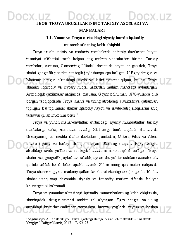 6I BOB. TROYA URUSHLARINING TARIXIY ASOSLARI VA
MANBALARI
1.1. Yunon va Troya o‘rtasidagi siyosiy hamda iqtisodiy
munosabatlarning kelib chiqishi
Troya   urushi   tarixiy   va   madaniy   manbalarda   qadimiy   davrlardan   buyon
insoniyat   e’tiborini   tortib   kelgan   eng   muhim   voqealardan   biridir.   Tarixiy
manbalar,   xususan,   Gomerning   “Iliada”   dostonida   bayon   etilganidek,   Troya
shahri geografik jihatdan strategik joylashuvga ega bo‘lgan. U Egey dengizi va
Marmara   dengizi   o‘rtasidagi   savdo   yo‘llarini   nazorat   qilgan,   bu   esa   Troya
shahrini   iqtisodiy   va   siyosiy   nuqtai   nazardan   muhim   markazga   aylantirgan.
Arxeologik qazilmalar natijasida, xususan, Geynrix Shliman 1870-yillarda olib
borgan   tadqiqotlarda   Troya   shahri   va   uning   atrofidagi   sivilizatsiya   qatlamlari
topilgan. Bu topilmalar  shahar  iqtisodiy hayoti  va savdo-sotiq aloqalarini  aniq
tasavvur qilish imkonini berdi. 2
Troya   va   yunon   shahar-davlatlari   o‘rtasidagi   siyosiy   munosabatlar,   tarixiy
manbalarga   ko‘ra,   eramizdan   avvalgi   XIII   asrga   borib   taqaladi.   Bu   davrda
Gretsiyaning   bir   nechta   shahar-davlatlari,   jumladan,   Miken,   Pilos   va   Atena
o‘zaro   siyosiy   va   harbiy   ittifoqlar   tuzgan.   Ularning   maqsadi   Egey   dengizi
atrofidagi   savdo   yo‘llari   va   strategik   hududlarni   nazorat   qilish   bo‘lgan.   Troya
shahri esa, geografik joylashuvi sababli, aynan shu yo‘llar ustidan nazoratni o‘z
qo‘lida   ushlab   turish   bilan   ajralib   turardi.   Shlimanning   qazilmalari   natijasida
Troya shahrining yetti madaniy qatlamdan iborat ekanligi aniqlangan bo‘lib, bu
shahar   uzoq   vaqt   davomida   siyosiy   va   iqtisodiy   markaz   sifatida   faoliyat
ko‘rsatganini ko‘rsatadi.
Troya va yunonlar  o‘rtasidagi  iqtisodiy  munosabatlarning kelib chiqishida,
shuningdek,   dengiz   savdosi   muhim   rol   o‘ynagan.   Egey   dengizi   va   uning
atrofidagi   hududlar   qadimdan   xomashyo,   bronza,   yog‘och,   zaytun   va   boshqa
2
  Sagdullayev A., Kostetskiy V.  Tarix. Qadimgi dunyo. 6-sinf uchun darslik. – Toshkent: 
Yangiyo‘l Poligraf Servis, 2017. – B. 92–95. 