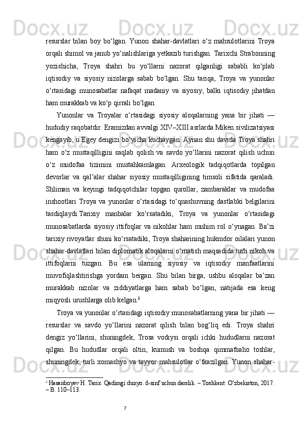7resurslar   bilan   boy   bo‘lgan.   Yunon   shahar-davlatlari   o‘z   mahsulotlarini   Troya
orqali shimol va janub yo‘nalishlariga yetkazib turishgan. Tarixchi Strabonning
yozishicha,   Troya   shahri   bu   yo‘llarni   nazorat   qilganligi   sababli   ko‘plab
iqtisodiy   va   siyosiy   nizolarga   sabab   bo‘lgan.   Shu   tariqa,   Troya   va   yunonlar
o‘rtasidagi   munosabatlar   nafaqat   madaniy   va   siyosiy,   balki   iqtisodiy   jihatdan
ham murakkab va ko‘p qirrali bo‘lgan.
Yunonlar   va   Troyalar   o‘rtasidagi   siyosiy   aloqalarning   yana   bir   jihati   —
hududiy raqobatdir. Eramizdan avvalgi XIV–XIII asrlarda Miken sivilizatsiyasi
kengayib, u Egey dengizi bo‘yicha kuchaygan. Aynan shu davrda Troya shahri
ham   o‘z   mustaqilligini   saqlab   qolish   va   savdo   yo‘llarini   nazorat   qilish   uchun
o‘z   mudofaa   tizimini   mustahkamlagan.   Arxeologik   tadqiqotlarda   topilgan
devorlar   va   qal’alar   shahar   siyosiy   mustaqilligining   timsoli   sifatida   qaraladi.
Shliman   va   keyingi   tadqiqotchilar   topgan   qurollar,   zambaraklar   va   mudofaa
inshootlari   Troya   va   yunonlar   o‘rtasidagi   to‘qnashuvning   dastlabki   belgilarini
tasdiqlaydi.Tarixiy   manbalar   ko‘rsatadiki,   Troya   va   yunonlar   o‘rtasidagi
munosabatlarda   siyosiy   ittifoqlar   va   nikohlar   ham   muhim   rol   o‘ynagan.   Ba’zi
tarixiy rivoyatlar shuni ko‘rsatadiki, Troya shaharining hukmdor oilalari yunon
shahar-davlatlari bilan diplomatik aloqalarni o‘rnatish maqsadida turli nikoh va
ittifoqlarni   tuzgan.   Bu   esa   ularning   siyosiy   va   iqtisodiy   manfaatlarini
muvofiqlashtirishga   yordam   bergan.   Shu   bilan   birga,   ushbu   aloqalar   ba’zan
murakkab   nizolar   va   ziddiyatlarga   ham   sabab   bo‘lgan,   natijada   esa   keng
miqyosli urushlarga olib kelgan. 3
Troya va yunonlar o‘rtasidagi iqtisodiy munosabatlarning yana bir jihati —
resurslar   va   savdo   yo‘llarini   nazorat   qilish   bilan   bog‘liq   edi.   Troya   shahri
dengiz   yo‘llarini,   shuningdek,   Trosa   vodiysi   orqali   ichki   hududlarni   nazorat
qilgan.   Bu   hududlar   orqali   oltin,   kumush   va   boshqa   qimmatbaho   toshlar,
shuningdek,  turli   xomashyo  va  tayyor  mahsulotlar  o‘tkazilgan.  Yunon  shahar-
3
  Hasanboyev H.  Tarix. Qadimgi dunyo. 6-sinf uchun darslik. – Toshkent: O‘zbekiston, 2017.
– B. 110–113. 