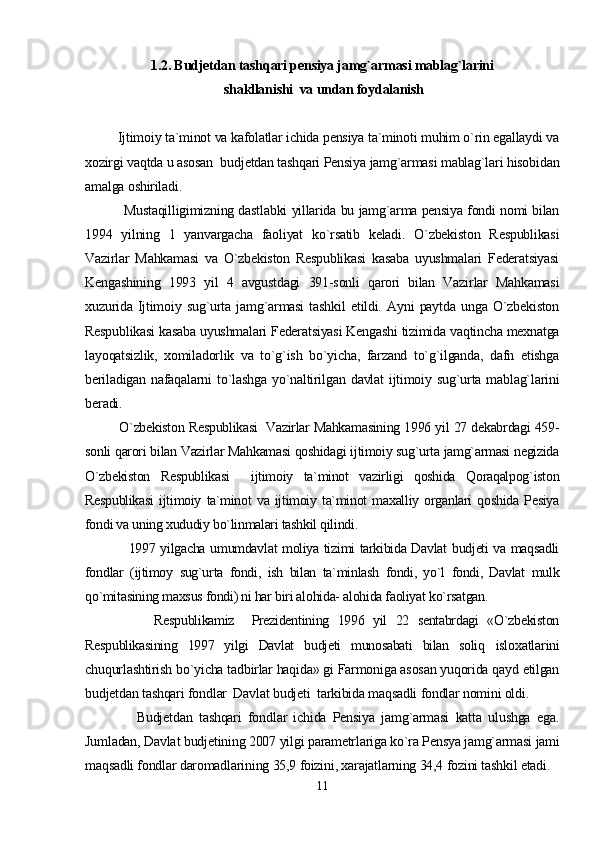 1.2. Budjetdan tashqari pensiya jamg`armasi mablag`larini
 shakllanishi  va undan foydalanish
         Ijtimoiy ta`minot va kafolatlar ichida pensiya ta`minoti muhim o`rin egallaydi va
xozirgi vaqtda u asosan  budjetdan tashqari Pensiya jamg`armasi mablag`lari hisobidan
amalga oshiriladi.
                 Mustaqilligimizning dastlabki yillarida bu jamg`arma pensiya fondi nomi bilan
1994   yilning   1   yanvargacha   faoliyat   ko`rsatib   keladi.   O`zbekiston   Respublikasi
Vazirlar   Mahkamasi   va   O`zbekiston   Respublikasi   kasaba   uyushmalari   Federatsiyasi
Kengashining   1993   yil   4   avgustdagi   391-sonli   qarori   bilan   Vazirlar   Mahkamasi
xuzurida   Ijtimoiy   sug`urta   jamg`armasi   tashkil   etildi.   Ayni   paytda   unga   O`zbekiston
Respublikasi kasaba uyushmalari Federatsiyasi Kengashi tizimida vaqtincha mexnatga
layoqatsizlik,   xomiladorlik   va   to`g`ish   bo`yicha,   farzand   to`g`ilganda,   dafn   etishga
beriladigan   nafaqalarni   to`lashga   yo`naltirilgan   davlat   ijtimoiy   sug`urta   mablag`larini
beradi.
               O`zbekiston Respublikasi   Vazirlar Mahkamasining 1996 yil 27 dekabrdagi 459-
sonli qarori bilan Vazirlar Mahkamasi qoshidagi ijtimoiy sug`urta jamg`armasi negizida
O`zbekiston   Respublikasi     ijtimoiy   ta`minot   vazirligi   qoshida   Qoraqalpog`iston
Respublikasi   ijtimoiy   ta`minot   va  ijtimoiy  ta`minot   maxalliy   organlari   qoshida   Pesiya
fondi va uning xududiy bo`linmalari tashkil qilindi.
                 1997 yilgacha umumdavlat moliya tizimi tarkibida Davlat budjeti va maqsadli
fondlar   (ijtimoy   sug`urta   fondi,   ish   bilan   ta`minlash   fondi,   yo`l   fondi,   Davlat   mulk
qo`mitasining maxsus fondi) ni har biri alohida- alohida faoliyat ko`rsatgan.
                Respublikamiz     Prezidentining   1996   yil   22   sentabrdagi   «O`zbekiston
Respublikasining   1997   yilgi   Davlat   budjeti   munosabati   bilan   soliq   isloxatlarini
chuqurlashtirish bo`yicha tadbirlar haqida» gi Farmoniga asosan yuqorida qayd etilgan
budjetdan tashqari fondlar  Davlat budjeti  tarkibida maqsadli fondlar nomini oldi.
                Budjetdan   tashqari   fondlar   ichida   Pensiya   jamg`armasi   katta   ulushga   ega.
Jumladan, Davlat budjetining 2007 yilgi parametrlariga ko`ra Pensya jamg`armasi jami
maqsadli fondlar daromadlarining 35,9 foizini, xarajatlarning 34,4 fozini tashkil etadi.
11 