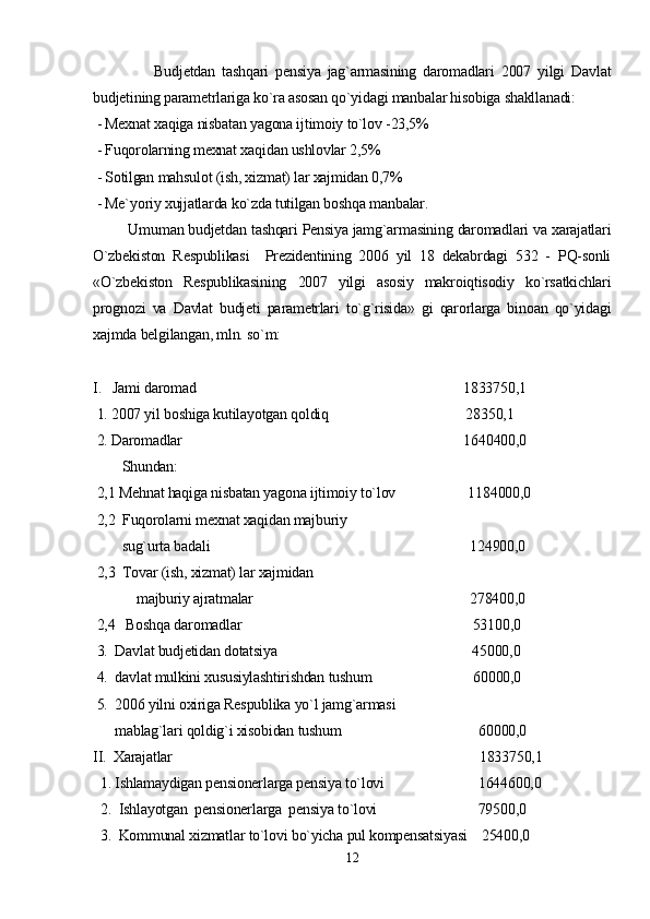                   Budjetdan   tashqari   pensiya   jag`armasining   daromadlari   2007   yilgi   Davlat
budjetining parametrlariga ko`ra asosan qo`yidagi manbalar hisobiga shakllanadi:
 - Mexnat xaqiga nisbatan yagona ijtimoiy to`lov -23,5%
 - Fuqorolarning mexnat xaqidan ushlovlar 2,5%
 - Sotilgan mahsulot (ish, xizmat) lar xajmidan 0,7%
 - Me`yoriy xujjatlarda ko`zda tutilgan boshqa manbalar.
         Umuman budjetdan tashqari Pensiya jamg`armasining daromadlari va xarajatlari
O`zbekiston   Respublikasi     Prezidentining   2006   yil   18   dekabrdagi   532   -   PQ-sonli
«O`zbekiston   Respublikasining   2007   yilgi   asosiy   makroiqtisodiy   ko`rsatkichlari
prognozi   va   Davlat   budjeti   parametrlari   to`g`risida»   gi   qarorlarga   binoan   qo`yidagi
xajmda belgilangan, mln. so`m:
I.   Jami daromad                                                                          1833750,1
 1. 2007 yil boshiga kutilayotgan qoldiq                                      28350,1
 2. Daromadlar                                                                              1640400,0
        Shundan:
 2,1 Mehnat haqiga nisbatan yagona ijtimoiy to`lov                    1184000,0
 2,2  Fuqorolarni mexnat xaqidan majburiy 
        sug`urta badali                                                                        124900,0
 2,3  Tovar (ish, xizmat) lar xajmidan 
            majburiy ajratmalar                                                            278400,0 
 2,4   Boshqa daromadlar                                                                53100,0
 3.  Davlat budjetidan dotatsiya                                                      45000,0
 4.  davlat mulkini xususiylashtirishdan tushum                            60000,0 
 5.  2006 yilni oxiriga Respublika yo`l jamg`armasi 
      mablag`lari qoldig`i xisobidan tushum                                      60000,0
II.  Xarajatlar                                                                                     1833750,1
  1. Ishlamaydigan pensionerlarga pensiya to`lovi                          1644600,0
  2.  Ishlayotgan  pensionerlarga  pensiya to`lovi                            79500,0 
  3.  Kommunal xizmatlar to`lovi bo`yicha pul kompensatsiyasi    25400,0
12 