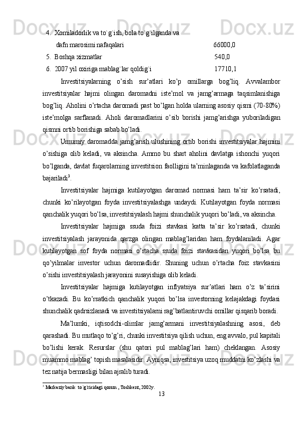   4.  Xomiladorlik va to`g`ish, bola to`g`ilganda va  
        dafn marosimi nafaqalari                                                      66000,0
  5.  Boshqa xizmatlar                                                                    540,0
  6.  2007 yil oxiriga mablag`lar qoldig`i                                      17710,1
Investitsiyalarning   o’sish   sur’atlari   ko’p   omillarga   bog’liq.   Avvalambor
investitsiyalar   hajmi   olingan   daromadni   iste’mol   va   jamg’armaga   taqsimlanishiga
bog’liq. Aholini o’rtacha daromadi past bo’lgan holda ularning asosiy qismi (70-80%)
iste’molga   sarflanadi.   Aholi   daromadlarini   o’sib   borishi   jamg’arishga   yuboriladigan
qismni ortib borishiga sabab bo’ladi.
Umumiy daromadda jamg’arish ulushining ortib borishi  investitsiyalar  hajmini
o’sishiga   olib   keladi,   va   aksincha.   Ammo   bu   shart   aholini   davlatga   ishonchi   yuqori
bo’lganda, davlat fuqarolarning investitsion faolligini ta’minlaganda va kafolatlaganda
bajariladi 3
.
Investitsiyalar   hajmiga   kutilayotgan   daromad   normasi   ham   ta’sir   ko’rsatadi,
chunki   ko’rilayotgan   foyda   investitsiyalashga   undaydi.   Kutilayotgan   foyda   normasi
qanchalik yuqori bo’lsa, investitsiyalash hajmi shunchalik yuqori bo’ladi, va aksincha.
Investitsiyalar   hajmiga   ssuda   foizi   stavkasi   katta   ta’sir   ko’rsatadi,   chunki
investitsiyalash   jarayonida   qarzga   olingan   mablag’laridan   ham   foydalaniladi.   Agar
kutilayotgan   sof   foyda   normasi   o’rtacha   ssuda   foizi   stavkasidan   yuqori   bo’lsa   bu
qo’yilmalar   investor   uchun   daromadlidir.   Shuning   uchun   o’rtacha   foiz   stavkasini
o’sishi investitsiyalash jarayonini susayishiga olib keladi. 
Investitsiyalar   hajmiga   kutilayotgan   inflyatsiya   sur’atlari   ham   o’z   ta’sirini
o’tkazadi.   Bu   ko’rsatkich   qanchalik   yuqori   bo’lsa   investorning   kelajakdagi   foydasi
shunchalik qadrsizlanadi va investitsiyalarni rag’batlantiruvchi omillar qisqarib boradi.
Ma’lumki,   iqtisodchi-olimlar   jamg’armani   investitsiyalashning   asosi,   deb
qarashadi. Bu mutlaqo to’g’ri, chunki investitsiya qilish uchun, eng avvalo, pul kapitali
bo’lishi   kerak.   Resurslar   (shu   qatori   pul   mablag’lari   ham)   cheklangan.   Asosiy
muammo mablag’ topish masalasidir. Ayniqsa, investitsiya uzoq muddatni ko’zlashi va
tez natija bermasligi bilan ajralib turadi. 
3
 Markaziy bank  to`g`risidagi qonun , Toshkent, 2002y.
13 