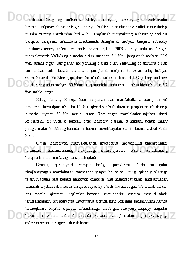 o’sish   sur’atlariga   ega   bo’lishadi.   Milliy   iqtisodiyotga   kiritilayotgan   investitsiyalar
hajmini   ko’paytirish   va   uning   iqtisodiy   o’sishini   ta’minlashdagi   rolini   oshirishning
muhim   zaruriy   shartlaridan   biri   –   bu   jamg’arish   me’yorining   nisbatan   yuqori   va
barqaror   darajasini   ta’minlash   hisoblanadi.   Jamg’arish   me’yori   barqaror   iqtisodiy
o’sishning   asosiy   ko’rsatkichi   bo’lib   xizmat   qiladi.   2003-2008   yillarda   rivojlangan
mamlakatlarda YaIMning o’rtacha o’sish sur’atlari  3,4 %ni, jamg’arish me’yori 22,5
%ni tashkil etgan. Jamg’arish me’yorining o’sishi bilan YaIMning qo’shimcha o’sish
sur’ati   ham   ortib   boradi.   Jumladan,   jamg’arish   me’yori   25   %dan   ortiq   bo’lgan
mamlakatlarda   YaIMning   qo’shimcha   o’sish   sur’ati   o’rtacha   4,8   %ga   teng   bo’lgani
holda, jamg’arish me’yori 30 %dan ortiq mamlakatlarda ushbu ko’rsatkich o’rtacha 8,7
%ni tashkil etgan. 
Xitoy,   Janubiy   Koreya   kabi   rivojlanayotgan   mamlakatlarda   oxirgi   15   yil
davomida   kuzatilgan   o’rtacha   10   %li   iqtisodiy   o’sish   davrida   jamg’arma   ulushining
o’rtacha   qiymati   30   %ni   tashkil   etgan.   Rivojlangan   mamlakatlar   tajribasi   shuni
ko’rsatdiki,   bir   yilda   6   foizdan   ortiq   iqtisodiy   o’sishni   ta’minlash   uchun   milliy
jamg’armalar YaIMning kamida 25 foizini, investitsiyalar esa 30 foizini tashkil etishi
kerak.
O’tish   iqtisodiyoti   mamlakatlarida   investitsiya   me’yorining   barqarorligini
ta’minlash   muammosining   mavjudligi   makroiqtisodiy   o’sish   sur’atlarining
barqarorligini ta’minlashga to’sqinlik qiladi. 
Demak,   iqtisodiyotda   mavjud   bo’lgan   jamg’arma   ulushi   bir   qator
rivojlanayotgan   mamlakatlar   darajasidan   yuqori   bo’lsa-da,   uning   iqtisodiy   o’sishga
ta’siri   nisbatan   past   holatni   namoyon   etmoqda.   Shu   munosabat   bilan   jamg’armadan
samarali foydalanish asosida barqaror iqtisodiy o’sish davomiyligini ta’minlash uchun,
eng   avvalo,   qimmatli   qog’ozlar   bozorini   rivojlantirish   asosida   mavjud   aholi
jamg’armalarini   iqtisodiyotga   investitsiya   sifatida   kirib   kelishini   faollashtirish   hamda
tarmoqlararo   kapital   oqimini   ta’minlashga   qaratilgan   me’yoriy-huquqiy   hujjatlar
bazasini   mukammallashtirish   asosida   korxona   jamg’armalarining   investitsiyaga
aylanish samaradorligini oshirish lozim.
15 