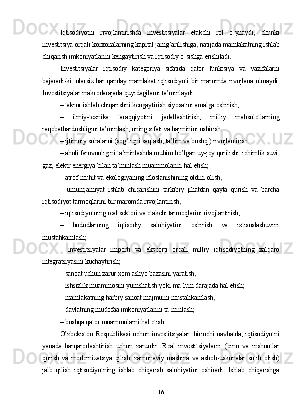 Iqtisodiyotni   rivojlantirishda   investitsiyalar   etakchi   rol   o’ynaydi,   chunki
investitsiya orqali korxonalarning kapital jamg’arilishiga, natijada mamlakatning ishlab
chiqarish imkoniyatlarini kengaytirish va iqtisodiy o’sishga erishiladi. 
Investitsiyalar   iqtisodiy   kategoriya   sifatida   qator   funktsiya   va   vazifalarni
bajaradi-ki, ularsiz har qanday mamlakat iqtisodiyoti bir maromda rivojlana olmaydi.
Investitsiyalar makrodarajada quyidagilarni ta’minlaydi:
– takror ishlab chiqarishni kengaytirish siyosatini amalga oshirish;
–   ilmiy-texnika   taraqqiyotini   jadallashtirish,   milliy   mahsulotlarning
raqobatbardoshligini ta’minlash, uning sifati va hajminini oshirish;
– ijtimoiy sohalarni (sog’liqni saqlash, ta’lim va boshq.) rivojlantirish;
– aholi farovonligini ta’minlashda muhim bo’lgan uy-joy qurilishi, ichimlik suvi,
gaz, elektr energiya bilan ta’minlash muammolarini hal etish;
– atrof-muhit va ekologiyaning ifloslanishining oldini olish;
–   umumjamiyat   ishlab   chiqarishini   tarkibiy   jihatdan   qayta   qurish   va   barcha
iqtisodiyot tarmoqlarini bir maromda rivojlantirish;
– iqtisodiyotning real sektori va etakchi tarmoqlarini rivojlantirish;
–   hududlarning   iqtisodiy   salohiyatini   oshirish   va   ixtisoslashuvini
mustahkamlash;
–   investitsiyalar   importi   va   eksporti   orqali   milliy   iqtisodiyotning   xalqaro
integratsiyasini kuchaytirish;
– sanoat uchun zarur xom ashyo bazasini yaratish;
– ishsizlik muammosini yumshatish yoki ma’lum darajada hal etish;
– mamlakatning harbiy sanoat majmuini mustahkamlash;
– davlatning mudofaa imkoniyatlarini ta’minlash;
– boshqa qator muammolarni hal etish. 
O’zbekiston Respublikasi uchun investitsiyalar, birinchi navbatda, iqtisodiyotni
yanada   barqarorlashtirish   uchun   zarurdir.   Real   investitsiyalarni   (bino   va   inshootlar
qurish   va   modernizatsiya   qilish,   zamonaviy   mashina   va   asbob-uskunalar   sotib   olish)
jalb   qilish   iqtisodiyotning   ishlab   chiqarish   salohiyatini   oshiradi.   Ishlab   chiqarishga
16 