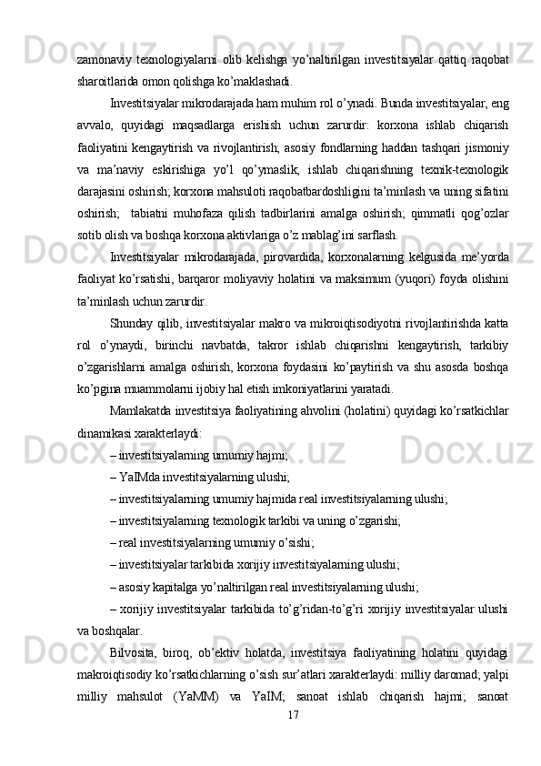 zamonaviy   texnologiyalarni   olib   kelishga   yo’naltirilgan   investitsiyalar   qattiq   raqobat
sharoitlarida omon qolishga ko’maklashadi. 
Investitsiyalar mikrodarajada ham muhim rol o’ynadi. Bunda investitsiyalar, eng
avvalo,   quyidagi   maqsadlarga   erishish   uchun   zarurdir:   korxona   ishlab   chiqarish
faoliyatini  kengaytirish va rivojlantirish;  asosiy fondlarning haddan tashqari  jismoniy
va   ma’naviy   eskirishiga   yo’l   qo’ymaslik;   ishlab   chiqarishning   texnik-texnologik
darajasini oshirish; korxona mahsuloti raqobatbardoshligini ta’minlash va uning sifatini
oshirish;     tabiatni   muhofaza   qilish   tadbirlarini   amalga   oshirish;   qimmatli   qog’ozlar
sotib olish va boshqa korxona aktivlariga o’z mablag’ini sarflash.
Investitsiyalar   mikrodarajada,   pirovardida,   korxonalarning   kelgusida   me’yorda
faoliyat ko’rsatishi, barqaror moliyaviy holatini va maksimum (yuqori) foyda olishini
ta’minlash uchun zarurdir.
Shunday qilib, investitsiyalar makro va mikroiqtisodiyotni rivojlantirishda katta
rol   o’ynaydi,   birinchi   navbatda,   takror   ishlab   chiqarishni   kengaytirish,   tarkibiy
o’zgarishlarni   amalga   oshirish,   korxona   foydasini   ko’paytirish   va   shu   asosda   boshqa
ko’pgina muammolarni ijobiy hal etish imkoniyatlarini yaratadi.
Mamlakatda investitsiya faoliyatining ahvolini (holatini) quyidagi ko’rsatkichlar
dinamikasi xarakterlaydi:
– investitsiyalarning umumiy hajmi;
– YaIMda investitsiyalarning ulushi;
– investitsiyalarning umumiy hajmida real investitsiyalarning ulushi;
– investitsiyalarning texnologik tarkibi va uning o’zgarishi;
– real investitsiyalarning umumiy o’sishi;
– investitsiyalar tarkibida xorijiy investitsiyalarning ulushi;
– asosiy kapitalga yo’naltirilgan real investitsiyalarning ulushi;
– xorijiy investitsiyalar  tarkibida to’g’ridan-to’g’ri  xorijiy investitsiyalar  ulushi
va boshqalar.
Bilvosita,   biroq,   ob’ektiv   holatda,   investitsiya   faoliyatining   holatini   quyidagi
makroiqtisodiy ko’rsatkichlarning o’sish sur’atlari xarakterlaydi: milliy daromad; yalpi
milliy   mahsulot   (YaMM)   va   YaIM;   sanoat   ishlab   chiqarish   hajmi;   sanoat
17 