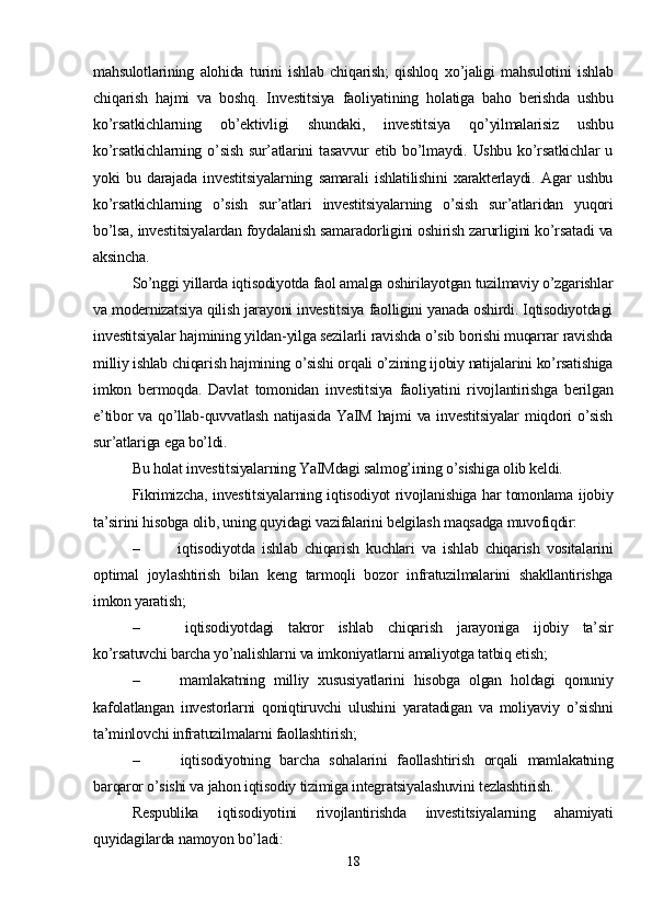 mahsulotlarining   alohida   turini   ishlab   chiqarish;   qishloq   xo’jaligi   mahsulotini   ishlab
chiqarish   hajmi   va   boshq.   Investitsiya   faoliyatining   holatiga   baho   berishda   ushbu
ko’rsatkichlarning   ob’ektivligi   shundaki,   investitsiya   qo’yilmalarisiz   ushbu
ko’rsatkichlarning  o’sish   sur’atlarini   tasavvur  etib  bo’lmaydi.  Ushbu  ko’rsatkichlar   u
yoki   bu   darajada   investitsiyalarning   samarali   ishlatilishini   xarakterlaydi.   Agar   ushbu
ko’rsatkichlarning   o’sish   sur’atlari   investitsiyalarning   o’sish   sur’atlaridan   yuqori
bo’lsa, investitsiyalardan foydalanish samaradorligini oshirish zarurligini ko’rsatadi va
aksincha. 
So’nggi yillarda iqtisodiyotda faol amalga oshirilayotgan tuzilmaviy o’zgarishlar
va modernizatsiya qilish jarayoni investitsiya faolligini yanada oshirdi. Iqtisodiyotdagi
investitsiyalar hajmining yildan-yilga sezilarli ravishda o’sib borishi muqarrar ravishda
milliy ishlab chiqarish hajmining o’sishi orqali o’zining ijobiy natijalarini ko’rsatishiga
imkon   bermoqda.   Davlat   tomonidan   investitsiya   faoliyatini   rivojlantirishga   berilgan
e’tibor va qo’llab-quvvatlash natijasida  YaIM hajmi  va investitsiyalar  miqdori o’sish
sur’atlariga ega bo’ldi. 
Bu holat investitsiyalarning YaIMdagi salmog’ining o’sishiga olib keldi. 
Fikrimizcha, investitsiyalarning iqtisodiyot rivojlanishiga har tomonlama ijobiy
ta’sirini hisobga olib, uning quyidagi vazifalarini belgilash maqsadga muvofiqdir: 
–   iqtisodiyotda   ishlab   chiqarish   kuchlari   va   ishlab   chiqarish   vositalarini
optimal   joylashtirish   bilan   keng   tarmoqli   bozor   infratuzilmalarini   shakllantirishga
imkon yaratish; 
–   iqtisodiyotdagi   takror   ishlab   chiqarish   jarayoniga   ijobiy   ta’sir
ko’rsatuvchi barcha yo’nalishlarni va imkoniyatlarni amaliyotga tatbiq etish; 
–   mamlakatning   milliy   xususiyatlarini   hisobga   olgan   holdagi   qonuniy
kafolatlangan   investorlarni   qoniqtiruvchi   ulushini   yaratadigan   va   moliyaviy   o’sishni
ta’minlovchi infratuzilmalarni faollashtirish;
–   iqtisodiyotning   barcha   sohalarini   faollashtirish   orqali   mamlakatning
barqaror o’sishi va jahon iqtisodiy tizimiga integratsiyalashuvini tezlashtirish.
Respublika   iqtisodiyotini   rivojlantirishda   investitsiyalarning   ahamiyati
quyidagilarda namoyon bo’ladi:
18 