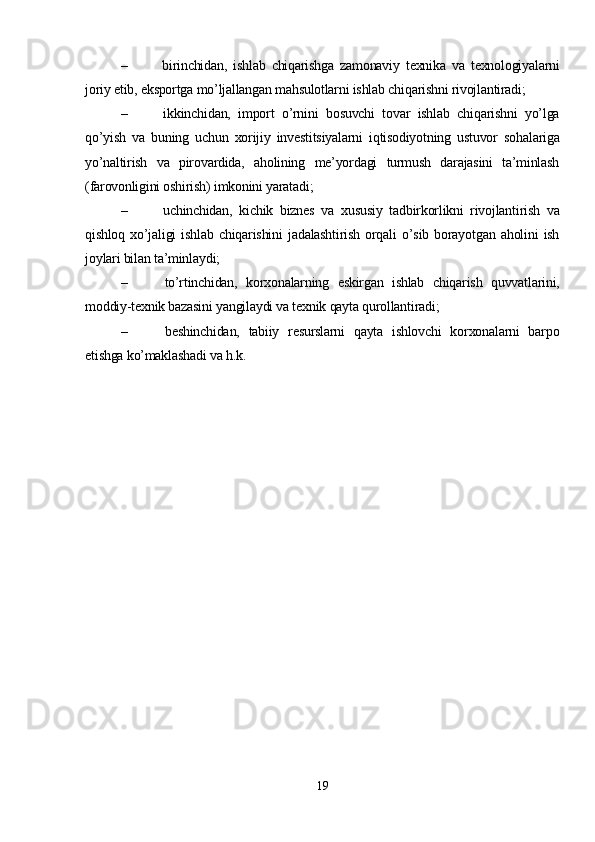 –   birinchidan,   ishlab   chiqarishga   zamonaviy   texnika   va   texnologiyalarni
joriy etib, eksportga mo’ljallangan mahsulotlarni ishlab chiqarishni rivojlantiradi; 
–   ikkinchidan,   import   o’rnini   bosuvchi   tovar   ishlab   chiqarishni   yo’lga
qo’yish   va   buning   uchun   xorijiy   investitsiyalarni   iqtisodiyotning   ustuvor   sohalariga
yo’naltirish   va   pirovardida,   aholining   me’yordagi   turmush   darajasini   ta’minlash
(farovonligini oshirish) imkonini yaratadi; 
–   uchinchidan,   kichik   biznes   va   xususiy   tadbirkorlikni   rivojlantirish   va
qishloq   xo’jaligi   ishlab   chiqarishini   jadalashtirish   orqali   o’sib   borayotgan   aholini   ish
joylari bilan ta’minlaydi; 
–   to’rtinchidan,   korxonalarning   eskirgan   ishlab   chiqarish   quvvatlarini,
moddiy-texnik bazasini yangilaydi va texnik qayta qurollantiradi; 
–   beshinchidan,   tabiiy   resurslarni   qayta   ishlovchi   korxonalarni   barpo
etishga ko’maklashadi va h.k.    
19 