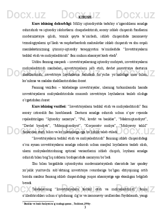 KIRISH
Kurs  ishining  dolzarbligi:   Milliy  iqtisodiyotda  tarkibiy  o’zgarishlarni   amalga
oshirishish va iqtisodiy islohotlarni chuqurlashtirish, asosiy ishlab chiqarish fondlarini
modernizatsiya   qilish,   texnik   qayta   ta’mirlash,   ishlab   chiqarishda   zamonaviy
texnologiyalarni qo’llash va raqobatbardosh mahsulotlar ishlab chiqarish va shu orqali
mamlakatimizning   ijtimoiy-iqtisodiy   taraqqiyotini   ta’minlashda   “Investitsiyalarni
tashkil etish va moliyalashtirish” fani muhim ahamiyat kasb etadi 1
.
Ushbu fanning maqsadi – investitsiyalarning iqtisodiy mohiyati, investitsiyalarni
moliyalashtirish   manbalari,   investitsiyalarni   jalb   etish,   davlat   investitsiya   dasturini
shakllantirish,   investitsiya   loyihalarini   baholash   bo’yicha   yo’nalishga   mos   bilim,
ko’nikma va malaka shakllantirishdan iborat. 
Fanning   vazifasi   –   talabalarga   investitsiyalar,   ularning   turkumlanishi   hamda
investitsiyalarni   moliyalashtirishda   munosib   investitsiya   loyihalarini   tanlab   olishga
o’rgatishdan iborat.
Kurs ishining vazifasi:   “Investitsiyalarni tashkil etish va moliyalashtirish” fani
asosiy   ixtisoslik   fan   hisoblanadi.   Dasturni   amalga   oshirish   uchun   o’quv   rejasida
rejalashtirilgan   “Iqtisodiy   nazariya”,   “Pul,   kredit   va   banklar”,   “Makroiqtisodiyot”,
“Davlat   byudjeti”,   “Mikroiqtisodiyot”,   “Korporativ   moliya”,   “Moliyaviy   tahlil”
fanlaridan etarli bilim va ko’nikmalarga ega bo’lishlik talab etiladi.
“Investitsiyalarni tashkil etish va moliyalashtirish” fanining ishlab chiqarishdagi
o’rni   aynan   investitsiyalarni   amalga   oshirish   uchun   maqbul   loyihalarni   tanlab   olish,
ularni   moliyalashtirishning   optimal   variantlarini   ishlab   chiqish,   loyihani   amalga
oshirish bilan bog’liq risklarni boshqarishda namoyon bo’ladi.
Shu   bilan   birgalikda   iqtisodiyotni   modernizatsiyalash   sharoitida   har   qanday
xo’jalik   yurituvchi   sub’ektning   investitsiya   resurslariga   bo’lgan   ehtiyojining   ortib
borishi mazkur fanning ishlab chiqarishdagi yuqori ahamiyatga ega ekanligini belgilab
beradi.
Talabalarning   “Investitsiyalarni   tashkil   etish   va   moliyalashtirish”   fanini
o’zlashtirishlari uchun o’qitishning  ilg’or va zamonaviy usullaridan foydalanish, yangi
1
 Banklar va bank faoliyati to`g`risidagi qonun , Toshkent,1996y.
3 