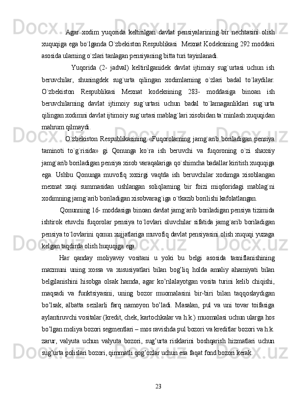                 Agar   xodim   yuqorida   keltirilgan   davlat   pensiyalarining   bir   nechtasini   olish
xuquqiga ega bo`lganda O`zbekiston Respublikasi  Mexnat Kodeksining 292 moddasi
asosida ularning o`zlari tanlagan pensiyaning bitta turi tayinlanadi.   
                  Yuqorida   (2-   jadval)   keltirilganidek   davlat   ijtimoiy   sug`urtasi   uchun   ish
beruvchilar,   shuningdek   sug`urta   qilingan   xodimlarning   o`zlari   badal   to`laydilar.
O`zbekiston   Respublikasi   Mexnat   kodeksining   283-   moddasiga   binoan   ish
beruvchilarning   davlat   ijtimoiy   sug`urtasi   uchun   badal   to`lamaganliklari   sug`urta
qilingan xodimni davlat ijtimoiy sug`urtasi mablag`lari xisobidan ta`minlash xuquqidan
mahrum qilmaydi.
                  O`zbekiston   Respublikasining   «Fuqorolarning   jamg`arib   boriladigan   pensiya
taminoti   to`g`risida»   gi   Qonunga   ko`ra   ish   beruvchi   va   fuqoroning   o`zi   shaxsiy
jamg`arib boriladigan pensiya xisob varaqalariga qo`shimcha badallar kiritish xuquqiga
ega.   Ushbu   Qonunga   muvofiq   xozirgi   vaqtda   ish   beruvchilar   xodimga   xisoblangan
mexnat   xaqi   summasidan   ushlangan   soliqlarning   bir   foizi   miqdoridagi   mablag`ni
xodimning jamg`arib boriladigan xisobvarag`iga o`tkazib borilishi kafolatlangan.
          Qonunning 16- moddasiga binoan davlat jamg`arib boriladigan pensiya tizimida
ishtirok   etuvchi   fuqorolar   pensiya   to`lovlari   oluvchilar   sifatida   jamg`arib   boriladigan
pensiya to`lovlarini qonun xujjatlariga muvofiq davlat pensiyasini olish xuquqi yuzaga
kelgan taqdirda olish huquqiga ega.
Har   qanday   moliyaviy   vositani   u   yoki   bu   belgi   asosida   tasniflanishining
mazmuni   uning   xossa   va   xususiyatlari   bilan   bog’liq   holda   amaliy   ahamiyati   bilan
belgilanishini   hisobga   olsak   hamda,   agar   ko’rilalayotgan   vosita   turini   kelib   chiqishi,
maqsadi   va   funktsiyasini,   uning   bozor   muomalasini   bir-biri   bilan   taqqoslaydigan
bo’lsak,   albatta   sezilarli   farq   namoyon   bo’ladi.   Masalan,   pul   va   uni   tovar   toifasiga
aylantiruvchi vositalar (kredit, chek, kartochkalar va h.k.) muomalasi uchun ularga hos
bo’lgan moliya bozori segmentlari – mos ravishda pul bozori va kreditlar bozori va h.k.
zarur,   valyuta   uchun   valyuta   bozori,   sug’urta   risklarini   boshqarish   hizmatlari   uchun
sug’urta polislari bozori, qimmatli qog’ozlar uchun esa faqat fond bozori kerak. 
23 