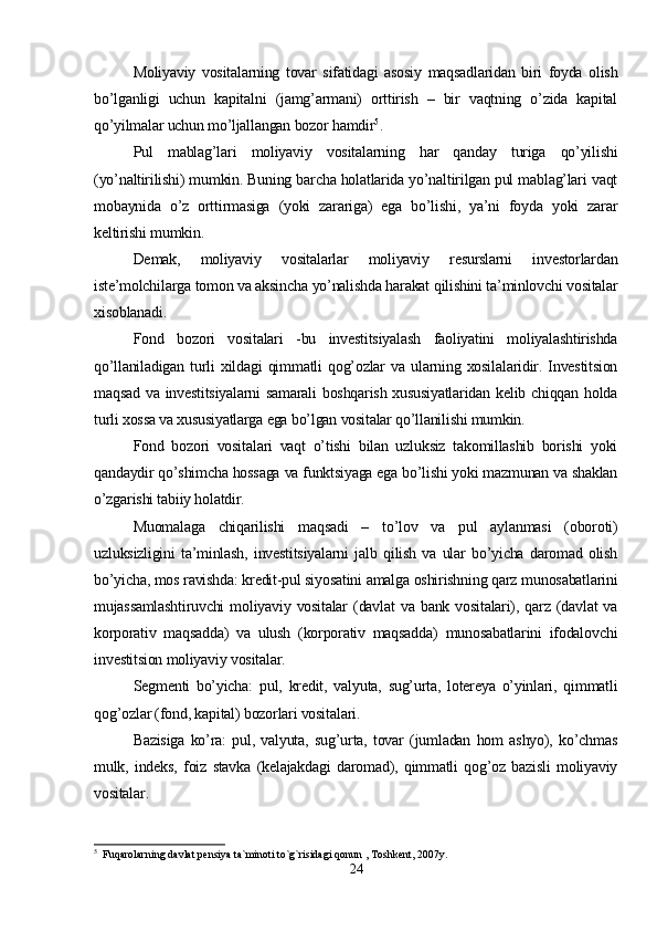 Moliyaviy   vositalarning   tovar   sifatidagi   asosiy   maqsadlaridan   biri   foyda   olish
bo’lganligi   uchun   kapitalni   (jamg’armani)   orttirish   –   bir   vaqtning   o’zida   kapital
qo’yilmalar uchun mo’ljallangan bozor hamdir 5
. 
Pul   mablag’lari   moliyaviy   vositalarning   har   qanday   turiga   qo’yilishi
(yo’naltirilishi) mumkin. Buning barcha holatlarida yo’naltirilgan pul mablag’lari vaqt
mobaynida   o’z   orttirmasiga   (yoki   zarariga)   ega   bo’lishi,   ya’ni   foyda   yoki   zarar
keltirishi mumkin. 
Demak,   moliyaviy   vositalarlar   moliyaviy   resurslarni   investorlardan
iste’molchilarga tomon va aksincha yo’nalishda harakat qilishini ta’minlovchi vositalar
xisoblanadi.
Fond   bozori   vositalari   -bu   investitsiyalash   faoliyatini   moliyalashtirishda
qo’llaniladigan   turli   xildagi   qimmatli   qog’ozlar   va   ularning   xosilalaridir.   Investitsion
maqsad  va investitsiyalarni  samarali  boshqarish xususiyatlaridan  kelib chiqqan holda
turli xossa va xususiyatlarga ega bo’lgan vositalar qo’llanilishi mumkin.
Fond   bozori   vositalari   vaqt   o’tishi   bilan   uzluksiz   takomillashib   borishi   yoki
qandaydir qo’shimcha hossaga va funktsiyaga ega bo’lishi yoki mazmunan va shaklan
o’zgarishi tabiiy holatdir. 
Muomalaga   chiqarilishi   maqsadi   –   to’lov   va   pul   aylanmasi   (oboroti)
uzluksizligini   ta’minlash,   investitsiyalarni   jalb   qilish   va   ular   bo’yicha   daromad   olish
bo’yicha, mos ravishda: kredit-pul siyosatini amalga oshirishning qarz munosabatlarini
mujassamlashtiruvchi   moliyaviy  vositalar   (davlat   va  bank  vositalari),  qarz   (davlat  va
korporativ   maqsadda)   va   ulush   (korporativ   maqsadda)   munosabatlarini   ifodalovchi
investitsion moliyaviy vositalar. 
Segmenti   bo’yicha:   pul,   kredit,   valyuta,   sug’urta,   lotereya   o’yinlari,   qimmatli
qog’ozlar (fond, kapital) bozorlari vositalari. 
Bazisiga   ko’ra:   pul,   valyuta,   sug’urta,   tovar   (jumladan   hom   ashyo),   ko’chmas
mulk,   indeks,   foiz   stavka   (kelajakdagi   daromad),   qimmatli   qog’oz   bazisli   moliyaviy
vositalar. 
5
  Fuqarolarning davlat pensiya ta`minoti to`g`risidagi qonun , Toshkent, 2007y.
24 