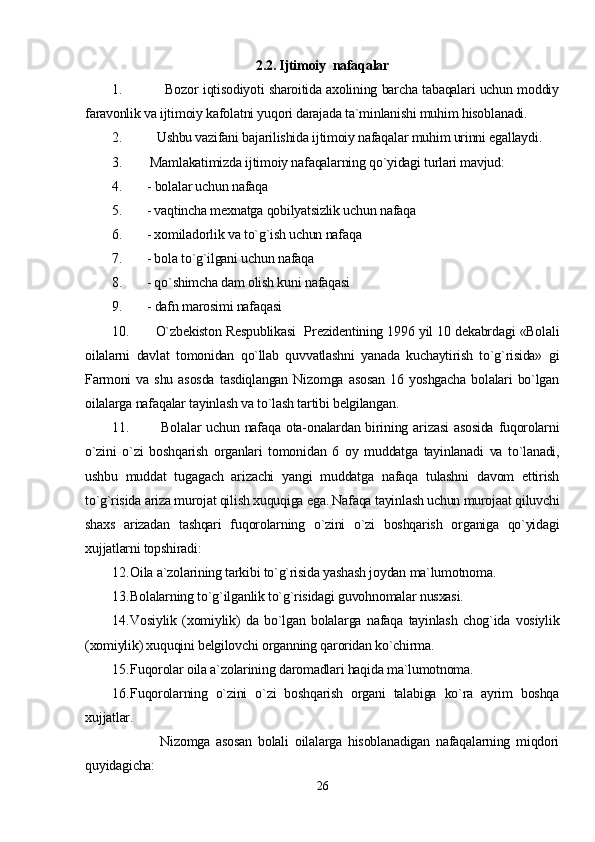 2.2.  Ijtimoiy  nafaqalar
1.                Bozor iqtisodiyoti sharoitida axolining barcha tabaqalari uchun moddiy
faravonlik va ijtimoiy kafolatni yuqori darajada ta`minlanishi muhim hisoblanadi.
2.         Ushbu vazifani bajarilishida ijtimoiy nafaqalar muhim urinni egallaydi.
3.       Mamlakatimizda ijtimoiy nafaqalarning qo`yidagi turlari mavjud:
4.       - bolalar uchun nafaqa
5.      - vaqtincha mexnatga qobilyatsizlik uchun nafaqa
6.      - xomiladorlik va to`g`ish uchun nafaqa
7.      - bola to`g`ilgani uchun nafaqa
8.      - qo`shimcha dam olish kuni nafaqasi
9.       - dafn marosimi nafaqasi
10.          O`zbekiston Respublikasi  Prezidentining 1996 yil 10 dekabrdagi «Bolali
oilalarni   davlat   tomonidan   qo`llab   quvvatlashni   yanada   kuchaytirish   to`g`risida»   gi
Farmoni   va  shu   asosda   tasdiqlangan   Nizomga   asosan   16   yoshgacha   bolalari   bo`lgan
oilalarga nafaqalar tayinlash va to`lash tartibi belgilangan.
11.             Bolalar   uchun  nafaqa  ota-onalardan  birining  arizasi   asosida   fuqorolarni
o`zini   o`zi   boshqarish   organlari   tomonidan   6   oy   muddatga   tayinlanadi   va   to`lanadi,
ushbu   muddat   tugagach   arizachi   yangi   muddatga   nafaqa   tulashni   davom   ettirish
to`g`risida ariza murojat qilish xuquqiga ega. Nafaqa tayinlash uchun murojaat qiluvchi
shaxs   arizadan   tashqari   fuqorolarning   o`zini   o`zi   boshqarish   organiga   qo`yidagi
xujjatlarni topshiradi:
12. Oila a`zolarining tarkibi to`g`risida yashash joydan ma`lumotnoma.
13. Bolalarning to`g`ilganlik to`g`risidagi guvohnomalar nusxasi.
14. Vosiylik   (xomiylik)   da   bo`lgan   bolalarga   nafaqa   tayinlash   chog`ida   vosiylik
(xomiylik) xuquqini belgilovchi organning qaroridan ko`chirma.
15. Fuqorolar oila a`zolarining daromadlari haqida ma`lumotnoma.
16. Fuqorolarning   o`zini   o`zi   boshqarish   organi   talabiga   ko`ra   ayrim   boshqa
xujjatlar.
                Nizomga   asosan   bolali   oilalarga   hisoblanadigan   nafaqalarning   miqdori
quyidagicha:
26 