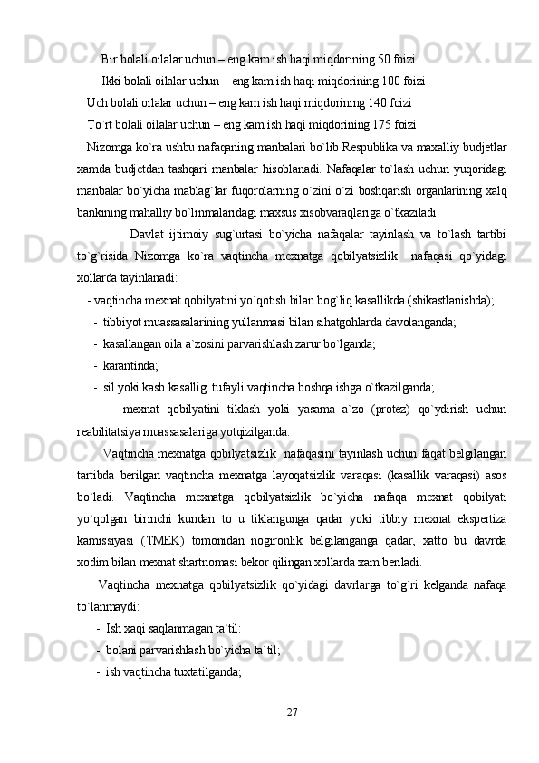Bir bolali oilalar uchun – eng kam ish haqi miqdorining 50 foizi
Ikki bolali oilalar uchun – eng kam ish haqi miqdorining 100 foizi          
Uch bolali oilalar uchun – eng kam ish haqi miqdorining 140 foizi                       
To`rt bolali oilalar uchun – eng kam ish haqi miqdorining 175 foizi                       
Nizomga ko`ra ushbu nafaqaning manbalari bo`lib Respublika va maxalliy budjetlar
xamda   budjetdan   tashqari   manbalar   hisoblanadi.   Nafaqalar   to`lash   uchun   yuqoridagi
manbalar bo`yicha mablag`lar fuqorolarning o`zini o`zi boshqarish organlarining xalq
bankining mahalliy bo`linmalaridagi maxsus xisobvaraqlariga o`tkaziladi.
              Davlat   ijtimoiy   sug`urtasi   bo`yicha   nafaqalar   tayinlash   va   to`lash   tartibi
to`g`risida   Nizomga   ko`ra   vaqtincha   mexnatga   qobilyatsizlik     nafaqasi   qo`yidagi
xollarda tayinlanadi:  
- vaqtincha mexnat qobilyatini yo`qotish bilan bog`liq kasallikda (shikastlanishda);
  -  tibbiyot muassasalarining yullanmasi bilan sihatgohlarda davolanganda;
  -  kasallangan oila a`zosini parvarishlash zarur bo`lganda;
  -  karantinda;
  -  sil yoki kasb kasalligi tufayli vaqtincha boshqa ishga o`tkazilganda;
    -     mexnat   qobilyatini   tiklash   yoki   yasama   a`zo   (protez)   qo`ydirish   uchun
reabilitatsiya muassasalariga yotqizilganda.                         
       Vaqtincha mexnatga qobilyatsizlik   nafaqasini tayinlash uchun faqat belgilangan
tartibda   berilgan   vaqtincha   mexnatga   layoqatsizlik   varaqasi   (kasallik   varaqasi)   asos
bo`ladi.   Vaqtincha   mexnatga   qobilyatsizlik   bo`yicha   nafaqa   mexnat   qobilyati
yo`qolgan   birinchi   kundan   to   u   tiklangunga   qadar   yoki   tibbiy   mexnat   ekspertiza
kamissiyasi   (TMEK)   tomonidan   nogironlik   belgilanganga   qadar,   xatto   bu   davrda
xodim bilan mexnat shartnomasi bekor qilingan xollarda xam beriladi.
    Vaqtincha   mexnatga   qobilyatsizlik   qo`yidagi   davrlarga   to`g`ri   kelganda   nafaqa
to`lanmaydi:
   -  Ish xaqi saqlanmagan ta`til:
   -  bolani parvarishlash bo`yicha ta`til;
   -  ish vaqtincha tuxtatilganda;
27 