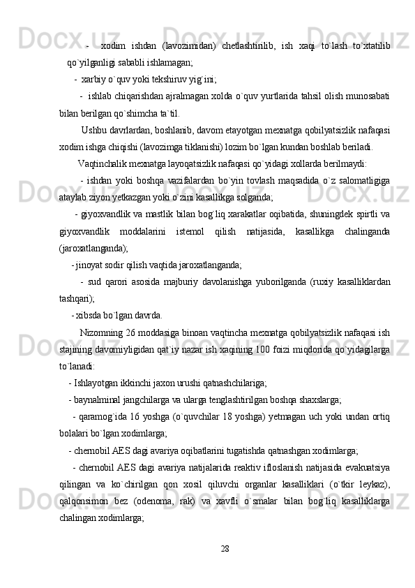       -     xodim   ishdan   (lavozimidan)   chetlashtirilib,   ish   xaqi   to`lash   to`xtatilib
qo`yilganligi sababli ishlamagan;
   -  xarbiy o`quv yoki tekshiruv yig`ini;
           -   ishlab chiqarishdan ajralmagan xolda o`quv yurtlarida tahsil olish munosabati
bilan berilgan qo`shimcha ta`til.    
         Ushbu davrlardan, boshlanib, davom etayotgan mexnatga qobilyatsizlik nafaqasi
xodim ishga chiqishi (lavozimga tiklanishi) lozim bo`lgan kundan boshlab beriladi.
        Vaqtinchalik mexnatga layoqatsizlik nafaqasi qo`yidagi xollarda berilmaydi:
          -   ishdan   yoki   boshqa   vazifalardan   bo`yin   tovlash   maqsadida   o`z   salomatligiga
ataylab ziyon yetkazgan yoki o`zini kasallikga solganda;
         - giyoxvandlik va mastlik bilan bog`liq xarakatlar oqibatida, shuningdek spirtli va
giyoxvandlik   moddalarini   istemol   qilish   natijasida,   kasallikga   chalinganda
(jaroxatlanganda);
     - jinoyat sodir qilish vaqtida jaroxatlanganda;
          -   sud   qarori   asosida   majburiy   davolanishga   yuborilganda   (ruxiy   kasalliklardan
tashqari);
     - xibsda bo`lgan davrda.
          Nizomning 26 moddasiga binoan vaqtincha mexnatga qobilyatsizlik nafaqasi ish
stajining davomiyligidan qat`iy nazar ish xaqining 100 foizi miqdorida qo`yidagilarga
to`lanadi:
    - Ishlayotgan ikkinchi jaxon urushi qatnashchilariga;
    - baynalminal jangchilarga va ularga tenglashtirilgan boshqa shaxslarga;
       - qaramog`ida 16 yoshga (o`quvchilar 18 yoshga) yetmagan uch yoki undan ortiq
bolalari bo`lgan xodimlarga;
    - chernobil AES dagi avariya oqibatlarini tugatishda qatnashgan xodimlarga;
       - chernobil AES dagi avariya natijalarida reaktiv ifloslanish natijasida evakuatsiya
qilingan   va   ko`chirilgan   qon   xosil   qiluvchi   organlar   kasalliklari   (o`tkir   leykaz),
qalqonsimon   bez   (odenoma,   rak)   va   xavfli   o`smalar   bilan   bog`liq   kasalliklarga
chalingan xodimlarga;
28 
