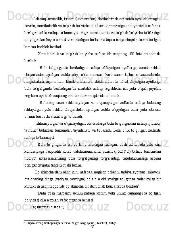             Ish xaqi tuxtatilib, ishdan (lavozimdan) chetlashtirish oqibatida ayol ishlamagan
davrda, xomiladorlik va to`g`ish bo`yicha ta`til uchun mexnatga qobilyatsizlik nafaqasi
berilgan xolda nafaqa to`lanmaydi. Agar xomiladorlik va to`g`ish bo`yicha ta`til ishga
qo`yilgandan keyin xam davom etadigan bo`lsa, nafaqa u ishga chiqishi lozim bo`lgan
kundan boshlab beriladi.
                Xomiladorlik   va   to`g`ish   bo`yicha   nafaqa   ish   xaqining   100   foizi   miqdorida
beriladi.
                Bola   to`g`ilganda   beriladigan   nafaqa   ishlayotgan   ayollarga,   xamda   ishlab
chiqarishdan   ajralgan   xolda   oliy,   o`rta   maxsus,   kasb -xunar   ta`lim   muassasalarida,
magistratura,  aspirantura,  klinik  ordinatura,  doktaranturada  tahsil   olayotgan ayollarga
bola   to`g`ilganda   beriladigan   bir   martalik   nafaqa   tegishlicha   ish   yoki   o`qish   joyidan
eng kam oylik ish xaqining ikki barobari miqdorida to`lanadi.
                Bolaning   onasi   ishlamaydigan   va   o`qimaydigan   xollarda   nafaqa   bolaning
ishlaydigan   yoki   ishlab   chiqarishdan   ajralgan   xolda   o`qiydigan   otasi   yoki   ota-ona
o`rnini bosuvchi shaxslarga to`lanadi.
          Ishlamaydigan va o`qimaydigan ota-onalarga bola to`g`ilgandan nafaqa ijtimoiy
ta`minot   bulimlari   tomonidan   tayinlanadi   va   to`lanadi.   Bola   o`lik   to`g`ilgan   xollarda
nafaqa to`lanmaydi.
                Bola   to`g`ilganda   bir   yo`la   to`lanadigan   nafaqani   olish   uchun   ota   yoki   ona
komissiyaga   Fuqorolik   xolati   dalolatnomalarini   yozish   (FXDYO)   bulimi   tomonidan
tibbiyot   muassasalarining   bola   to`g`ilganligi   to`g`risidagi   dalolatnomasiga   asosan
berilgan xujjatni taqdim etishi lozim.
               Qo`shimcha dam olish kuni nafaqasi nogiron bolasini tarbiyalayotgan ishlovchi
ota-onaning biriga (vasiyga, xomiyga) bola o`n olti yoshga to`lgunga qadar oyiga bir
kunlik ish haqi miqdorida qo`shimcha bir dam olish kuni sifatida beriladi 6
.
                Dafn   etish   marosimi   uchun   nafaqa   xodim   yoki   uning   qaramog`ida   bo`lgan
qo`yidagi oila a`zolari vafot etganda beriladi:
         a) turmush o`rtog`i;
6
  Fuqarolarning davlat pensiya ta`minoti to`g`risidagi qonun , Toshkent, 2007y.
30 