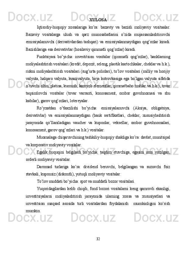 XULOSA
Iqtisodiy-huquqiy   xossalariga   ko’ra:   bazaviy   va   bazisli   moliyaviy   vositaalar.
Bazaviy   vositalarga   ulush   va   qarz   munosabatlarini   o’zida   mujassamlashtiruvchi
emissiyalanuvchi  (derivativlardan tashqari) va emissiyalanmaydigan  qog’ozlar  kiradi.
Bazislilariga esa derivativlar (hosilaviy qimmatli qog’ozlar) kiradi. 
Funktsiyasi   bo’yicha:   investitsion   vositalar   (qimmatli   qog’ozlar),   banklarning
moliyalashtirish vositalari (kredit, depozit, seleng, plastik kartochkalar, cheklar va h.k.),
riskni moliyalashtirish vositalari (sug’urta polislari), to’lov vositalari (milliy va horijiy
valyuta, halqaro valyuta, kvazivalyuta, birja kotrovkasiga ega bo’lgan valyuta sifatida
o’tuvchi oltin, platina, kumush, kamyob elementlar, qimmatbaho toshlar va h.k.), tovar
taqsimlovchi   vositalar   (tovar   varranti,   konosament,   ombor   guvohnomasi   va   shu
kabilar), garov qog’ozlari, lotereyalar.  
Ro’yxatdan   o’tkazilishi   bo’yicha:   emissiyalanuvchi   (Aksiya,   obligatsiya,
derivativlar)   va   emissiyalanmaydigan   (bank   sertifikatlari,   cheklar,   xususiylashtirish
jarayonida   qo’llaniladigan   vaucher   va   kuponlar,   veksellar,   ombor   guvohnomalari,
konosament, garov qog’ozlari va h.k.) vositalar. 
Muomalaga chiqaruvchining tashkiliy-huquqiy shakliga ko’ra: davlat, munitsipal
va korporativ moliyaviy vositalar. 
Egalik   huquqini   belgilash   bo’yicha:   taqdim   etuvchiga,   egasini   ismi   yozilgan,
orderli moliyaviy vositalar. 
Daromad   turlariga   ko’ra:   dividend   beruvchi,   belgilangan   va   suzuvchi   foiz
stavkali, kuponsiz (diskontli), yutuqli moliyaviy vositalar. 
To’lov muddati bo’yicha: spot va muddatli bozor vositalari. 
Yuqoridagilardan kelib chiqib, fond bozori  vositalarni  keng qamrovli  ekanligi,
investitsiyalarni   moliyalashtirish   jarayonida   ularning   xossa   va   xususiyatlari   va
investitsion   maqsad   asosida   turli   vositalardan   foydalanish     mumkinligini   ko’rish
mumkin.
32 