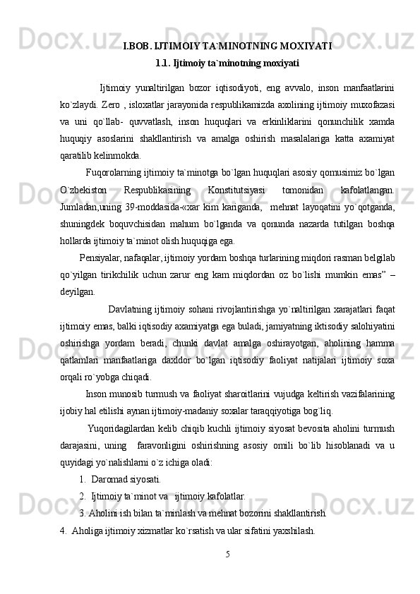 I.BOB. IJTIMOIY TA`MINOTNING MOXIYATI
1.1. Ijtimoiy ta`minotning moxiyati
                Ijtimoiy   yunaltirilgan   bozor   iqtisodiyoti,   eng   avvalo,   inson   manfaatlarini
ko`zlaydi. Zero , isloxatlar jarayonida respublikamizda axolining ijtimoiy muxofazasi
va   uni   qo`llab-   quvvatlash,   inson   huquqlari   va   erkinliklarini   qonunchilik   xamda
huquqiy   asoslarini   shakllantirish   va   amalga   oshirish   masalalariga   katta   axamiyat
qaratilib kelinmokda.
          Fuqorolarning ijtimoiy ta`minotga bo`lgan huquqlari asosiy qomusimiz bo`lgan
O`zbekiston   Respublikasining   Konstitutsiyasi   tomonidan   kafolatlangan.
Jumladan,uning   39-moddasida-«xar   kim   kariganda,     mehnat   layoqatini   yo`qotganda,
shuningdek   boquvchisidan   mahum   bo`lganda   va   qonunda   nazarda   tutilgan   boshqa
hollarda ijtimoiy ta`minot olish huquqiga ega.
        Pensiyalar, nafaqalar, ijtimoiy yordam boshqa turlarining miqdori rasman belgilab
qo`yilgan   tirikchilik   uchun   zarur   eng   kam   miqdordan   oz   bo`lishi   mumkin   emas”   –
deyilgan.
                           Davlatning ijtimoiy sohani  rivojlantirishga yo`naltirilgan xarajatlari faqat
ijtimoiy emas, balki iqtisodiy axamiyatga ega buladi, jamiyatning iktisodiy salohiyatini
oshirishga   yordam   beradi,   chunki   davlat   amalga   oshirayotgan,   aholining   hamma
qatlamlari   manfaatlariga   daxldor   bo`lgan   iqtisodiy   faoliyat   natijalari   ijtimoiy   soxa
orqali ro`yobga chiqadi.
               Inson munosib turmush va faoliyat sharoitlarini vujudga keltirish vazifalarining
ijobiy hal etilishi aynan ijtimoiy-madaniy soxalar taraqqiyotiga bog`liq.
               Yuqoridagilardan kelib chiqib kuchli ijtimoiy siyosat bevosita aholini turmush
darajasini,   uning     faravonligini   oshirishning   asosiy   omili   bo`lib   hisoblanadi   va   u
quyidagi yo`nalishlarni o`z ichiga oladi:
1. Daromad siyosati.
2.  Ijtimoiy ta`minot va   ijtimoiy kafolatlar.
3. Aholini ish bilan ta`minlash va mehnat bozorini shakllantirish.
4.  Aholiga ijtimoiy xizmatlar ko`rsatish va ular sifatini yaxshilash.             
5 
