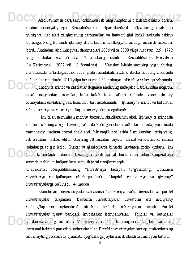                Axoli turmush darajasini oshishida ish haqi miqdorini o`zliksiz oshirib borishi
muhim   ahamiyatga   ega.     Respublikamizni   o`tgan   davrlarda   qo`lga   kiritgan   salmoqli
yutuq va   natijalari xalqimizning daromadlari va faravonligini  izchil  ravishda oshirib
borishga,  keng  ko`lamli  ijtimoiy dasturlarni  muvaffaqiyatli  amalga  oshirish  imkonini
berdi. Jumladan, aholining real daromadlari 2006 yilda 2000 yilga nisbatan  2,5 , 1992
yilga   nisbatan   esa   o`rtacha   12   barobarga   oshdi.     Respublikamiz   Prezidenti
I.A.Karimovni     2007   yil   12   fevraldagi       Vazirlar   Mahkamasining   yig`ilishidagi
ma`ruzasida   ta`kidlaganidek   2007   yilda   mamlakatimizda   o`rtacha   ish   haqini   kamida
uchdan bir miqdorda, 2010 yilga borib esa 2.5 barobarga oshirish vazifasi qo`yilmoqda.
         Ijtimoiy ta`minot va kafolatlar deganda aholining nafaqaho`r, bolalikdan nogiron,
urush   nogironlari,   ishsizlar,   ko`p   bolali   kabi   qatlamlari   borki   ularni   ijtimoiy
ximoyalash davlatning vazifalaridan  biri hisoblanadi.    Ijtimoiy ta`minot va kafolatlar
ichida pensiya va ijtimoiy nafaqalar asosiy o`rinni egallaydi.
                   Ish bilan ta`minlash mehnat bozorini shakllantirish aholi ijtimoiy ta`minotida
ma`lum  salmoqga  ega. Keyingi  yillarda ko`rilgan chora tadbirlar  asosida,  yurtimizda
zamonaviy   mehnat bozori shakllandi. Mustaqillik yillarida 5 milliondan   ortiq yangi
ish o`rinlari   tashkil  etildi. Ularning 70 foizidan   ziyodi   sanoat  va xizmat  ko`rsatish
sohalariga  to`g`ri   keldi. Shaxar   va qishloqlarda  birinchi   navbatda  xotin-   qizlarni    ish
bilan   ta`minlash   imkonini   beradigan,   yirik   sanoat   korxonalari   bilan   kooperatsiya
asosida tashkil etiladigan kasanachilik jadal rivojlanmoqda.
O’zbekiston   Respublikasining   “Investitsiya   faoliyati   to’g’risida”gi   Qonunida
investitsiya   mo’ljallangan   ob’ektiga   ko’ra,   “kapital,   innovatsiya   va   ijtimoiy”
investitsiyalarga bo’linadi  (4- modda).  
Ikkinchidan,   investitsiyada   qatnashish   harakteriga   ko’ra   bevosita   va   portfel
investitsiyalar   farqlanadi.   Bevosita   investitsiyalar   investorni   o’z   moliyaviy
mablag’lag’larni   joylashtirish   ob’ektini   tanlash   imkoniyatini   beradi.   Portfel
investitsiyalar   tijorat   banklari,   investitsion   kompaniyalar,     fondlar   va   boshqalar
yordamida amalga oshiriladi. Moliyaviy vositachilar to’plangan mablag’larni samarali,
daromad keltiradigan qilib joylashtiradilar. Portfel investitsiyalar boshqa emitentlarning
anderrayting yordamida qimmatli qog’ozlarga joylashtirish shaklida namoyon bo’ladi. 
6 