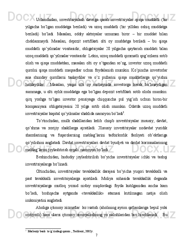 Uchinchidan,   investitsiyalash   davriga   qarab   investitsiyalar   qisqa   muddatli   (bir
yilgacha   bo’lgan   muddatga   beriladi)   va   uzoq   muddatli   (bir   yilldan   oshiq   muddatga
beriladi)   bo’ladi.   Masalan,   oddiy   aktsiyalar   umuman   biror   –   bir   muddat   bilan
cheklanmaydi.   Masalan,   depozit   sertifikati   olti   oy   muddatga   beriladi   –   bu   qisqa
muddatli   qo’yilmalar   vositasidir,   obligatsiyalar   20   yilgacha   qaytarish   muddati   bilan
uzoq muddatli qo’yilmalar vositasidir. Lekin, uzoq muddatli qimmatli qog’ozlarni sotib
olish   va   qisqa   muddatdan,   masalan   olti   oy   o’tgandan   so’ng,   investor   uzoq   muddatli
qurolni   qisqa   muddatli   maqsadlar   uchun   foydalanish   mumkin.   Ko’pincha   investorlar
ana   shunday   qurollarni   tanlaydilar   va   o’z   pullarini   qisqa   muddatlarga   qo’yishni
hohlaydilar.     Masalan,   yaqin   olti   oy   mobaynida   investorga   kerak   bo’lmaydigan
summaga, u olti  oylik muddatga ega  bo’lgan depozit  sertifikati  sotib olishi  mumkin:
qirq   yoshga   to’lgan   investor   pensiyaga   chiqquncha   pul   yig’ish   uchun   biron-bir
kompaniyani   obligatsiyasini   20   yilga   sotib   olish   mumkin.   Odatda   uzoq   muddatli
investitsiyalar kapital qo’yilmalar shaklida namoyon bo’ladi 2
.
To’rtinchidan,   mulk   shakllaridan   kelib   chiqib   investitsiyalar   xususiy,   davlat,
qo’shma   va   xorijiy   shakllarga   ajratiladi.   Xususiy   investitsiyalar   nodavlat   yuridik
shaxslarining   va   fuqarolarning   mablag’larini   tadbirkorlik   faoliyati   ob’ektlariga
qo’yilishini anglatadi. Davlat investitsiyalari davlat byudjeti va davlat korxonalarining
mablag’larini joylashtirish orqali  namoyon bo’ladi.
Beshinchidan,   hududiy   joylashtirilish   bo’yicha   investitsiyalar   ichki   va   tashqi
investitsiyalarga bo’linadi. 
Oltinchidan,   investitsiyalar   tavakkallik   darajasi   bo’yicha   yuqori   tavakkalli   va
past   tavakkalli   investitsiyalarga   ajratiladi.   Moliya   sohasida   tavakkallik   deganda
investitsiyalarga   mutloq   yoxud   nisbiy   miqdordagi   foyda   kutilganidan   ancha   kam
bo’ladi,   boshqacha   aytganda   «tavakkallik»   atamasi   kutilmagan   natija   olish
imkoniyatini anglatadi.
               Aholiga ijtimoiy xizmatlar   ko`rsatish (aholining ayrim qatlamlariga bepul yoki
imtiyozli) ham ularni ijtimoiy ximoyalashning yo`nalishlaridan biri hisoblanadi  .   Bu
2
  Markaziy bank  to`g`risidagi qonun , Toshkent, 2002y.
7 