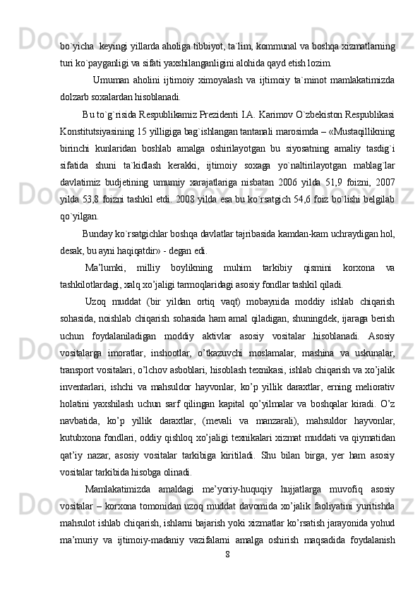 bo`yicha  keyingi yillarda aholiga tibbiyot, ta`lim, kommunal va boshqa xizmatlarning
turi ko`payganligi va sifati yaxshilanganligini alohida qayd etish lozim. 
                Umuman   aholini   ijtimoiy   ximoyalash   va   ijtimoiy   ta`minot   mamlakatimizda
dolzarb soxalardan hisoblanadi. 
         Bu to`g`risida Respublikamiz Prezidenti I.A. Karimov O`zbekiston Respublikasi
Konstitutsiyasining 15 yilligiga bag`ishlangan tantanali marosimda – «Mustaqillikning
birinchi   kunlaridan   boshlab   amalga   oshirilayotgan   bu   siyosatning   amaliy   tasdig`i
sifatida   shuni   ta`kidlash   kerakki,   ijtimoiy   soxaga   yo`naltirilayotgan   mablag`lar
davlatimiz   budjetining   umumiy   xarajatlariga   nisbatan   2006   yilda   51,9   foizni,   2007
yilda 53,8 foizni tashkil etdi. 2008 yilda esa bu ko`rsatgich 54,6 foiz bo`lishi belgilab
qo`yilgan.
         Bunday ko`rsatgichlar boshqa davlatlar tajribasida kamdan-kam uchraydigan hol,
desak, bu ayni haqiqatdir» - degan edi.
Ma’lumki,   milliy   boylikning   muhim   tarkibiy   qismini   korxona   va
tashkilotlardagi, xalq xo’jaligi tarmoqlaridagi asosiy fondlar tashkil qiladi. 
Uzoq   muddat   (bir   yildan   ortiq   vaqt)   mobaynida   moddiy   ishlab   chiqarish
sohasida, noishlab chiqarish sohasida ham amal qiladigan, shuningdek, ijaraga berish
uchun   foydalaniladigan   moddiy   aktivlar   asosiy   vositalar   hisoblanadi.   Asosiy
vositalarga   imoratlar,   inshootlar,   o’tkazuvchi   moslamalar,   mashina   va   uskunalar,
transport vositalari, o’lchov asboblari, hisoblash texnikasi, ishlab chiqarish va xo’jalik
inventarlari,   ishchi   va   mahsuldor   hayvonlar,   ko’p   yillik   daraxtlar,   erning   meliorativ
holatini   yaxshilash   uchun   sarf   qilingan   kapital   qo’yilmalar   va   boshqalar   kiradi.   O’z
navbatida,   ko’p   yillik   daraxtlar,   (mevali   va   manzarali),   mahsuldor   hayvonlar,
kutubxona fondlari, oddiy qishloq xo’jaligi texnikalari xizmat muddati va qiymatidan
qat’iy   nazar,   asosiy   vositalar   tarkibiga   kiritiladi.   Shu   bilan   birga,   yer   ham   asosiy
vositalar tarkibida hisobga olinadi. 
Mamlakatimizda   amaldagi   me’yoriy-huquqiy   hujjatlarga   muvofiq   asosiy
vositalar  –  korxona tomonidan  uzoq muddat   davomida xo’jalik faoliyatini  yuritishda
mahsulot ishlab chiqarish, ishlarni bajarish yoki xizmatlar ko’rsatish jarayonida yohud
ma’muriy   va   ijtimoiy-madaniy   vazifalarni   amalga   oshirish   maqsadida   foydalanish
8 