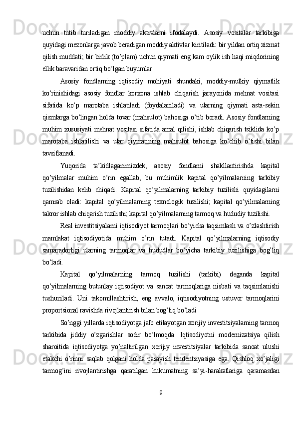uchun   tutib   turiladigan   moddiy   aktivlarni   ifodalaydi.   Asosiy   vositalar   tarkibiga
quyidagi mezonlarga javob beradigan moddiy aktivlar kiritiladi: bir yildan ortiq xizmat
qilish muddati; bir birlik (to’plam) uchun qiymati eng kam oylik ish haqi miqdorining
ellik baravaridan ortiq bo’lgan buyumlar.
Asosiy   fondlarning   iqtisodiy   mohiyati   shundaki,   moddiy-mulkiy   qiymatlik
ko’rinishidagi   asosiy   fondlar   korxona   ishlab   chiqarish   jarayonida   mehnat   vositasi
sifatida   ko’p   marotaba   ishlatiladi   (foydalaniladi)   va   ularning   qiymati   asta-sekin
qismlarga bo’lingan holda tovar (mahsulot) bahosiga o’tib boradi. Asosiy fondlarning
muhim xususiyati  mehnat  vositasi  sifatida amal  qilishi, ishlab chiqarish tsiklida ko’p
marotaba   ishlatilishi   va   ular   qiymatining   mahsulot   bahosiga   ko’chib   o’tishi   bilan
tavsiflanadi. 
Yuqorida   ta’kidlaganimizdek,   asosiy   fondlarni   shakllantirishda   kapital
qo’yilmalar   muhim   o’rin   egallab,   bu   muhimlik   kapital   qo’yilmalarning   tarkibiy
tuzilishidan   kelib   chiqadi.   Kapital   qo’yilmalarning   tarkibiy   tuzilishi   quyidagilarni
qamrab   oladi:   kapital   qo’yilmalarning   texnologik   tuzilishi;   kapital   qo’yilmalarning
takror ishlab chiqarish tuzilishi; kapital qo’yilmalarning tarmoq va hududiy tuzilishi.
Real investitsiyalarni iqtisodiyot tarmoqlari bo’yicha taqsimlash va o’zlashtirish
mamlakat   iqtisodiyotida   muhim   o’rin   tutadi.   Kapital   qo’yilmalarning   iqtisodiy
samaradorligi   ularning   tarmoqlar   va   hududlar   bo’yicha   tarkibiy   tuzilishiga   bog’liq
bo’ladi.
Kapital   qo’yilmalarning   tarmoq   tuzilishi   (tarkibi)   deganda   kapital
qo’yilmalarning   butunlay   iqtisodiyot   va   sanoat   tarmoqlariga   nisbati   va   taqsimlanishi
tushuniladi.   Uni   takomillashtirish,   eng   avvalo,   iqtisodiyotning   ustuvor   tarmoqlarini
proportsional ravishda rivojlantirish bilan bog’liq bo’ladi. 
So’nggi yillarda iqtisodiyotga jalb etilayotgan xorijiy investitsiyalarning tarmoq
tarkibida   jiddiy   o’zgarishlar   sodir   bo’lmoqda.   Iqtisodiyotni   modernizatsiya   qilish
sharoitida   iqtisodiyotga   yo’naltirilgan   xorijiy   investitsiyalar   tarkibida   sanoat   ulushi
etakchi   o’rinni   saqlab   qolgani   holda   pasayish   tendentsiyasiga   ega.   Qishloq   xo’jaligi
tarmog’ini   rivojlantirishga   qaratilgan   hukumatning   sa’yi-harakatlariga   qaramasdan
9 