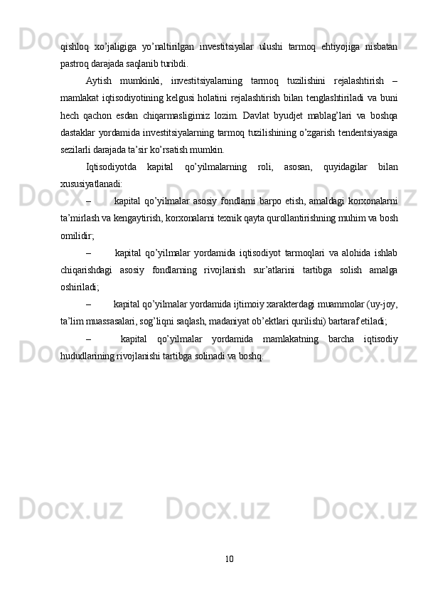 qishloq   xo’jaligiga   yo’naltirilgan   investitsiyalar   ulushi   tarmoq   ehtiyojiga   nisbatan
pastroq darajada saqlanib turibdi. 
Aytish   mumkinki,   investitsiyalarning   tarmoq   tuzilishini   rejalashtirish   –
mamlakat  iqtisodiyotining kelgusi  holatini  rejalashtirish bilan tenglashtiriladi  va  buni
hech   qachon   esdan   chiqarmasligimiz   lozim.   Davlat   byudjet   mablag’lari   va   boshqa
dastaklar yordamida investitsiyalarning tarmoq tuzilishining o’zgarish tendentsiyasiga
sezilarli darajada ta’sir ko’rsatish mumkin. 
Iqtisodiyotda   kapital   qo’yilmalarning   roli,   asosan,   quyidagilar   bilan
xususiyatlanadi:
–   kapital   qo’yilmalar   asosiy   fondlarni   barpo  etish,   amaldagi   korxonalarni
ta’mirlash va kengaytirish, korxonalarni texnik qayta qurollantirishning muhim va bosh
omilidir; 
–   kapital   qo’yilmalar   yordamida   iqtisodiyot   tarmoqlari   va   alohida   ishlab
chiqarishdagi   asosiy   fondlarning   rivojlanish   sur’atlarini   tartibga   solish   amalga
oshiriladi;
–  kapital qo’yilmalar yordamida ijtimoiy xarakterdagi muammolar (uy-joy,
ta’lim muassasalari, sog’liqni saqlash, madaniyat ob’ektlari qurilishi) bartaraf etiladi;
–   kapital   qo’yilmalar   yordamida   mamlakatning   barcha   iqtisodiy
hududlarining rivojlanishi tartibga solinadi va boshq.
10 