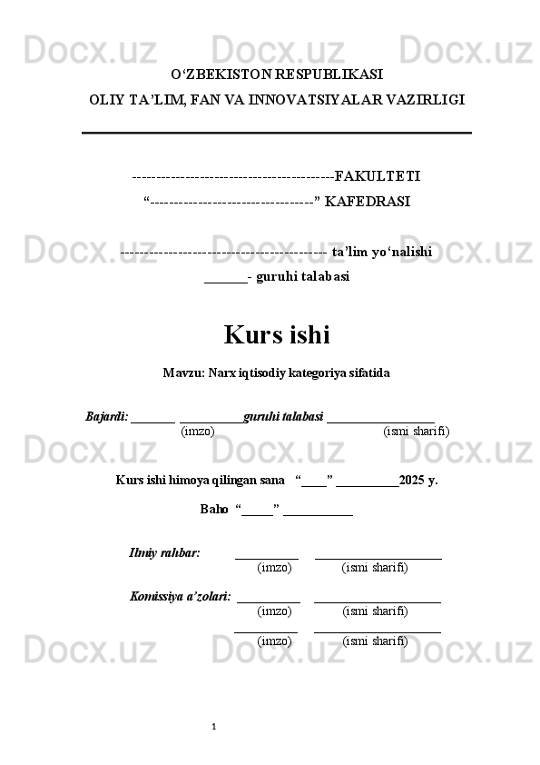 1O‘ZBEKISTON RESPUBLIKASI
OLIY TA’LIM, FAN VA INNOVATSIYALAR VAZIRLI GI
------------------------------------------FAKULTETI
“----------------------------------” KAFEDRASI
------------------------------------------- ta’lim yo‘nalishi 
______- guruhi talabasi
Kurs ishi 
Mavzu : Narx iqtisodiy kategoriya sifatida
  Bajardi: _______  ____ _____ _ guruhi talabasi  ______ ___ ________
  (imzo)                                                       (ismi sharifi)
  
Kurs ishi himoya qilingan sana     “____” __ ___ _____20 25  y.
Baho  “_____” ____ __ _____
      Ilmiy rahbar:           __________      ____________________ 
                (imzo)                (ismi sharifi)
     Komissiya a’zolari:   __________     ____________________ 
                (imzo)                  (ismi sharifi)
                                       __________      ____________________ 
                 (imzo)                  (ismi sharifi) 