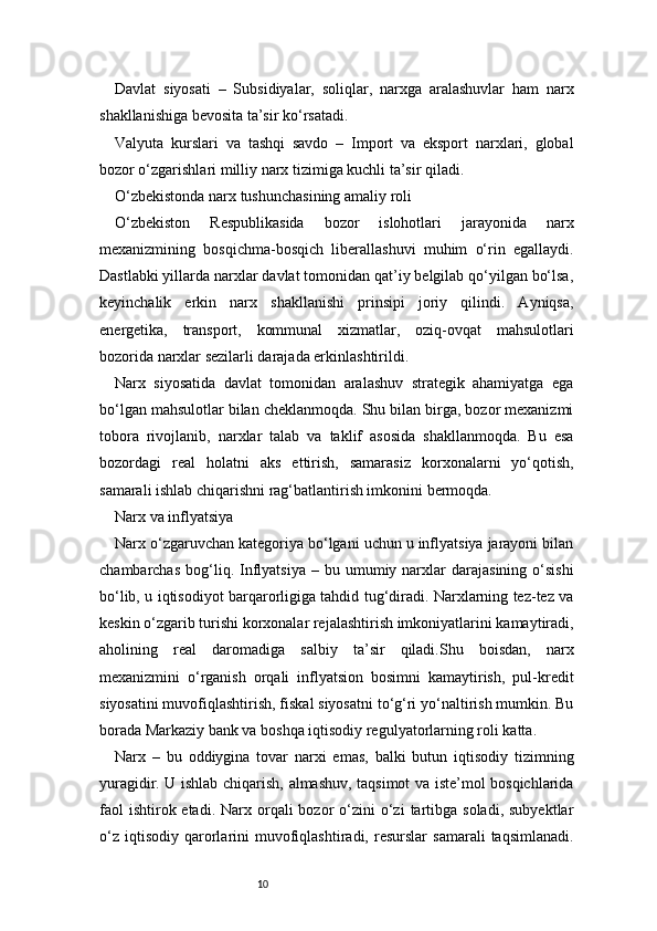 10Davlat   siyosati   –   Subsidiyalar,   soliqlar,   narxga   aralashuvlar   ham   narx
shakllanishiga bevosita ta’sir ko‘rsatadi.
Valyuta   kurslari   va   tashqi   savdo   –   Import   va   eksport   narxlari,   global
bozor o‘zgarishlari milliy narx tizimiga kuchli ta’sir qiladi.
O‘zbekistonda narx tushunchasining amaliy roli
O‘zbekiston   Respublikasida   bozor   islohotlari   jarayonida   narx
mexanizmining   bosqichma-bosqich   liberallashuvi   muhim   o‘rin   egallaydi.
Dastlabki yillarda narxlar davlat tomonidan qat’iy belgilab qo‘yilgan bo‘lsa,
keyinchalik   erkin   narx   shakllanishi   prinsipi   joriy   qilindi.   Ayniqsa,
energetika,   transport,   kommunal   xizmatlar,   oziq-ovqat   mahsulotlari
bozorida narxlar sezilarli darajada erkinlashtirildi.
Narx   siyosatida   davlat   tomonidan   aralashuv   strategik   ahamiyatga   ega
bo‘lgan mahsulotlar bilan cheklanmoqda. Shu bilan birga, bozor mexanizmi
tobora   rivojlanib,   narxlar   talab   va   taklif   asosida   shakllanmoqda.   Bu   esa
bozordagi   real   holatni   aks   ettirish,   samarasiz   korxonalarni   yo‘qotish,
samarali ishlab chiqarishni rag‘batlantirish imkonini bermoqda.
Narx va inflyatsiya
Narx o‘zgaruvchan kategoriya bo‘lgani uchun u inflyatsiya jarayoni bilan
chambarchas   bog‘liq.  Inflyatsiya   –  bu  umumiy  narxlar   darajasining  o‘sishi
bo‘lib, u iqtisodiyot barqarorligiga tahdid tug‘diradi. Narxlarning tez-tez va
keskin o‘zgarib turishi korxonalar rejalashtirish imkoniyatlarini kamaytiradi,
aholining   real   daromadiga   salbiy   ta’sir   qiladi.Shu   boisdan,   narx
mexanizmini   o‘rganish   orqali   inflyatsion   bosimni   kamaytirish,   pul-kredit
siyosatini muvofiqlashtirish, fiskal siyosatni to‘g‘ri yo‘naltirish mumkin. Bu
borada Markaziy bank va boshqa iqtisodiy regulyatorlarning roli katta.
Narx   –   bu   oddiygina   tovar   narxi   emas,   balki   butun   iqtisodiy   tizimning
yuragidir. U ishlab chiqarish, almashuv, taqsimot va iste’mol bosqichlarida
faol   ishtirok etadi.  Narx orqali  bozor   o‘zini   o‘zi   tartibga  soladi,  subyektlar
o‘z   iqtisodiy   qarorlarini   muvofiqlashtiradi,   resurslar   samarali   taqsimlanadi. 
