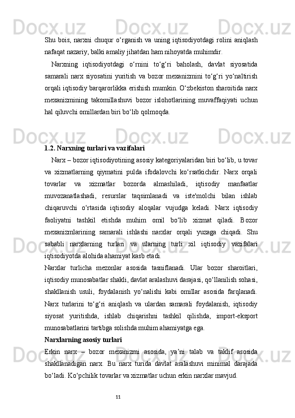 11Shu   bois,   narxni   chuqur   o‘rganish   va   uning   iqtisodiyotdagi   rolini   aniqlash
nafaqat nazariy, balki amaliy jihatdan ham nihoyatda muhimdir.
Narxning   iqtisodiyotdagi   o‘rnini   to‘g‘ri   baholash,   davlat   siyosatida
samarali   narx   siyosatini   yuritish   va   bozor   mexanizmini   to‘g‘ri   yo‘naltirish
orqali iqtisodiy barqarorlikka erishish mumkin. O‘zbekiston sharoitida narx
mexanizmining   takomillashuvi   bozor   islohotlarining   muvaffaqiyati   uchun
hal qiluvchi omillardan biri bo‘lib qolmoqda.
1.2. Narxning turlari va vazifalari
Narx – bozor iqtisodiyotining asosiy kategoriyalaridan biri bo‘lib, u tovar
va   xizmatlarning   qiymatini   pulda   ifodalovchi   ko‘rsatkichdir.   Narx   orqali
tovarlar   va   xizmatlar   bozorda   almashiladi,   iqtisodiy   manfaatlar
muvozanatlashadi,   resurslar   taqsimlanadi   va   iste'molchi   bilan   ishlab
chiqaruvchi   o‘rtasida   iqtisodiy   aloqalar   vujudga   keladi.   Narx   iqtisodiy
faoliyatni   tashkil   etishda   muhim   omil   bo‘lib   xizmat   qiladi.   Bozor
mexanizmlarining   samarali   ishlashi   narxlar   orqali   yuzaga   chiqadi.   Shu
sababli   narxlarning   turlari   va   ularning   turli   xil   iqtisodiy   vazifalari
iqtisodiyotda alohida ahamiyat kasb etadi.
Narxlar   turlicha   mezonlar   asosida   tasniflanadi.   Ular   bozor   sharoitlari,
iqtisodiy munosabatlar shakli, davlat aralashuvi darajasi, qo‘llanilish sohasi,
shakllanish   usuli,   foydalanish   yo‘nalishi   kabi   omillar   asosida   farqlanadi.
Narx   turlarini   to‘g‘ri   aniqlash   va   ulardan   samarali   foydalanish,   iqtisodiy
siyosat   yuritishda,   ishlab   chiqarishni   tashkil   qilishda,   import-eksport
munosabatlarini tartibga solishda muhim ahamiyatga ega.
Narxlarning asosiy turlari
Erkin   narx   –   bozor   mexanizmi   asosida,   ya’ni   talab   va   taklif   asosida
shakllanadigan   narx.   Bu   narx   turida   davlat   aralashuvi   minimal   darajada
bo‘ladi. Ko‘pchilik tovarlar va xizmatlar uchun erkin narxlar mavjud. 