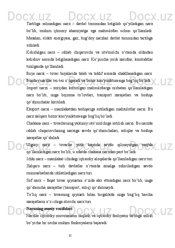 12Tartibga   solinadigan   narx   –   davlat   tomonidan   belgilab   qo‘yiladigan   narx
bo‘lib,   muhim   ijtimoiy   ahamiyatga   ega   mahsulotlar   uchun   qo‘llaniladi.
Masalan, elektr energiyasi, gaz, bug‘doy narxlari davlat tomonidan tartibga
solinadi.
Kelishilgan   narx   –   ishlab   chiqaruvchi   va   iste'molchi   o‘rtasida   oldindan
kelishuv   asosida   belgilanadigan   narx.   Ko‘pincha   yirik   xaridlar,   kontraktlar
tuzilganda qo‘llaniladi.
Birja   narxi   –   tovar   birjalarida   talab   va   taklif   asosida   shakllanadigan   narx.
Bunday narxlar tez-tez o‘zgaradi va bozor kon'yunkturasiga bog‘liq bo‘ladi.
Import   narxi   –   xorijdan   keltirilgan   mahsulotlarga   nisbatan   qo‘llaniladigan
narx   bo‘lib,   unga   bojxona   to‘lovlari,   transport   xarajatlari   va   boshqa
qo‘shimchalar kiritiladi.
Eksport   narxi   –   mamlakatdan   tashqariga   sotiladigan   mahsulotlar   narxi.   Bu
narx xalqaro bozor kon'yunkturasiga bog‘liq bo‘ladi.
Chakana narx – tovarlarning yakuniy iste’molchiga sotilish narxi. Bu narxda
ishlab   chiqaruvchining   narxiga   savdo   qo‘shimchalari,   soliqlar   va   boshqa
xarajatlar qo‘shiladi.
Ulgurji   narx   –   tovarlar   yirik   hajmda   savdo   qilinayotgan   vaqtda
qo‘llaniladigan narx bo‘lib, u odatda chakana narxdan past bo‘ladi.
Ichki narx – mamlakat ichidagi iqtisodiy aloqalarda qo‘llaniladigan narx turi
Xalqaro   narx   –   turli   davlatlar   o‘rtasida   amalga   oshiriladigan   savdo
munosabatlarida ishlatiladigan narx turi.
Sof   narx   –   faqat   tovar   qiymatini   o‘zida   aks   ettiradigan   narx   bo‘lib,   unga
qo‘shimcha xarajatlar (transport, soliq) qo‘shilmaydi.
To‘liq   narx   –   tovarning   qiymati   bilan   birgalikda   unga   bog‘liq   barcha
xarajatlarni o‘z ichiga oluvchi narx turi.
Narxning asosiy vazifalari
Narxlar iqtisodiy muvozanatni saqlash va iqtisodiy faoliyatni tartibga solish
bo‘yicha bir necha muhim funksiyalarni bajaradi: 