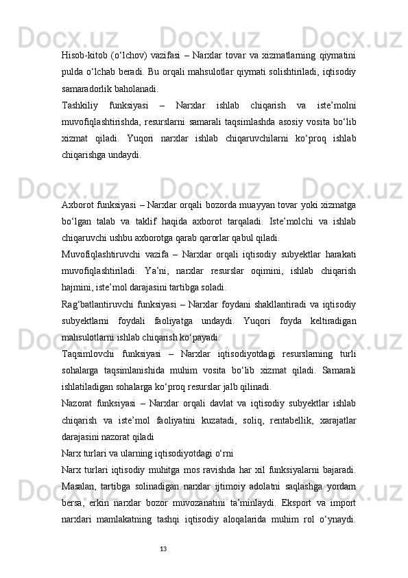 13Hisob-kitob   (o‘lchov)   vazifasi   –   Narxlar   tovar   va   xizmatlarning   qiymatini
pulda o‘lchab beradi. Bu orqali mahsulotlar qiymati solishtiriladi, iqtisodiy
samaradorlik baholanadi.
Tashkiliy   funksiyasi   –   Narxlar   ishlab   chiqarish   va   iste’molni
muvofiqlashtirishda,   resurslarni   samarali   taqsimlashda   asosiy   vosita   bo‘lib
xizmat   qiladi.   Yuqori   narxlar   ishlab   chiqaruvchilarni   ko‘proq   ishlab
chiqarishga undaydi.
Axborot funksiyasi  – Narxlar orqali bozorda muayyan tovar yoki xizmatga
bo‘lgan   talab   va   taklif   haqida   axborot   tarqaladi.   Iste’molchi   va   ishlab
chiqaruvchi ushbu axborotga qarab qarorlar qabul qiladi.
Muvofiqlashtiruvchi   vazifa   –   Narxlar   orqali   iqtisodiy   subyektlar   harakati
muvofiqlashtiriladi.   Ya’ni,   narxlar   resurslar   oqimini,   ishlab   chiqarish
hajmini, iste’mol darajasini tartibga soladi.
Rag‘batlantiruvchi   funksiyasi   –   Narxlar   foydani   shakllantiradi   va   iqtisodiy
subyektlarni   foydali   faoliyatga   undaydi.   Yuqori   foyda   keltiradigan
mahsulotlarni ishlab chiqarish ko‘payadi.
Taqsimlovchi   funksiyasi   –   Narxlar   iqtisodiyotdagi   resurslarning   turli
sohalarga   taqsimlanishida   muhim   vosita   bo‘lib   xizmat   qiladi.   Samarali
ishlatiladigan sohalarga ko‘proq resurslar jalb qilinadi.
Nazorat   funksiyasi   –   Narxlar   orqali   davlat   va   iqtisodiy   subyektlar   ishlab
chiqarish   va   iste’mol   faoliyatini   kuzatadi,   soliq,   rentabellik,   xarajatlar
darajasini nazorat qiladi
Narx turlari va ularning iqtisodiyotdagi o‘rni
Narx   turlari   iqtisodiy   muhitga   mos   ravishda   har   xil   funksiyalarni   bajaradi.
Masalan,   tartibga   solinadigan   narxlar   ijtimoiy   adolatni   saqlashga   yordam
bersa,   erkin   narxlar   bozor   muvozanatini   ta’minlaydi.   Eksport   va   import
narxlari   mamlakatning   tashqi   iqtisodiy   aloqalarida   muhim   rol   o‘ynaydi. 