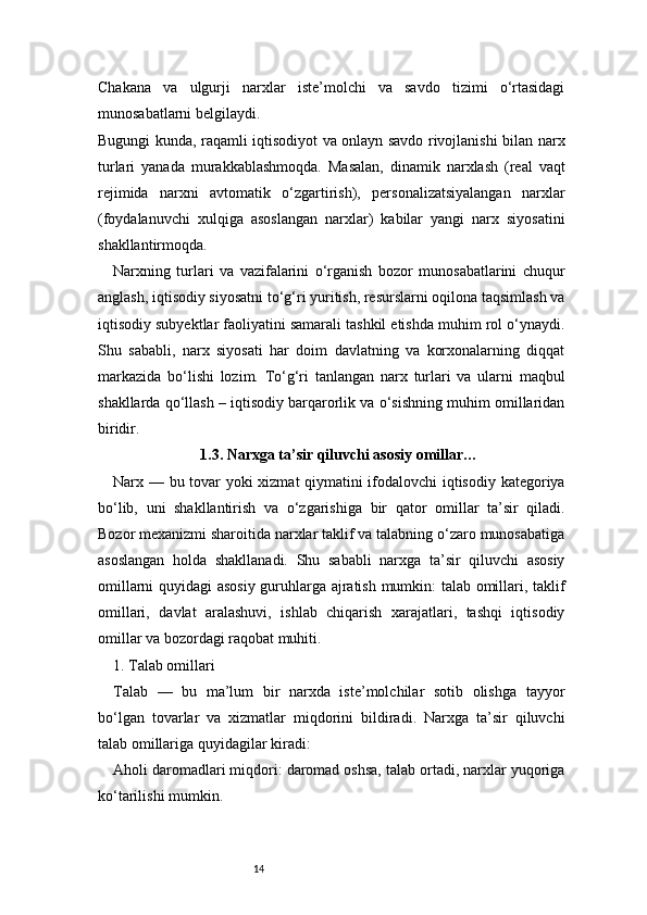 14Chakana   va   ulgurji   narxlar   iste’molchi   va   savdo   tizimi   o‘rtasidagi
munosabatlarni belgilaydi.
Bugungi kunda, raqamli iqtisodiyot va onlayn savdo rivojlanishi bilan narx
turlari   yanada   murakkablashmoqda.   Masalan,   dinamik   narxlash   (real   vaqt
rejimida   narxni   avtomatik   o‘zgartirish),   personalizatsiyalangan   narxlar
(foydalanuvchi   xulqiga   asoslangan   narxlar)   kabilar   yangi   narx   siyosatini
shakllantirmoqda.
Narxning   turlari   va   vazifalarini   o‘rganish   bozor   munosabatlarini   chuqur
anglash, iqtisodiy siyosatni to‘g‘ri yuritish, resurslarni oqilona taqsimlash va
iqtisodiy subyektlar faoliyatini samarali tashkil etishda muhim rol o‘ynaydi.
Shu   sababli,   narx   siyosati   har   doim   davlatning   va   korxonalarning   diqqat
markazida   bo‘lishi   lozim.   To‘g‘ri   tanlangan   narx   turlari   va   ularni   maqbul
shakllarda qo‘llash – iqtisodiy barqarorlik va o‘sishning muhim omillaridan
biridir.
1.3. Narxga ta’sir qiluvchi asosiy omillar …
Narx — bu tovar yoki xizmat qiymatini ifodalovchi iqtisodiy kategoriya
bo‘lib,   uni   shakllantirish   va   o‘zgarishiga   bir   qator   omillar   ta’sir   qiladi.
Bozor mexanizmi sharoitida narxlar taklif va talabning o‘zaro munosabatiga
asoslangan   holda   shakllanadi.   Shu   sababli   narxga   ta’sir   qiluvchi   asosiy
omillarni quyidagi asosiy guruhlarga ajratish mumkin: talab omillari, taklif
omillari,   davlat   aralashuvi,   ishlab   chiqarish   xarajatlari,   tashqi   iqtisodiy
omillar va bozordagi raqobat muhiti.
1. Talab omillari
Talab   —   bu   ma’lum   bir   narxda   iste’molchilar   sotib   olishga   tayyor
bo‘lgan   tovarlar   va   xizmatlar   miqdorini   bildiradi.   Narxga   ta’sir   qiluvchi
talab omillariga quyidagilar kiradi:
Aholi daromadlari miqdori: daromad oshsa, talab ortadi, narxlar yuqoriga
ko‘tarilishi mumkin. 
