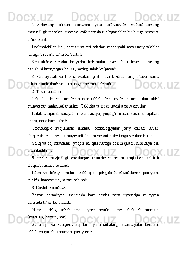 15Tovarlarning   o‘rnini   bosuvchi   yoki   to‘ldiruvchi   mahsulotlarning
mavjudligi: masalan, choy va kofe narxidagi o‘zgarishlar bir-biriga bevosita
ta’sir qiladi.
Iste’molchilar didi, odatlari va urf-odatlar: moda yoki mavsumiy talablar
narxga bevosita ta’sir ko‘rsatadi.
Kelajakdagi   narxlar   bo‘yicha   kutilmalar:   agar   aholi   tovar   narxining
oshishini kutayotgan bo‘lsa, hozirgi talab ko‘payadi.
Kredit   siyosati   va   foiz   stavkalari:   past   foizli   kreditlar   orqali   tovar   xarid
qilish osonlashadi va bu narxga bosimni oshiradi.
2. Taklif omillari
Taklif   —   bu   ma’lum   bir   narxda   ishlab   chiqaruvchilar   tomonidan   taklif
etilayotgan mahsulotlar hajmi. Taklifga ta’sir qiluvchi asosiy omillar:
Ishlab chiqarish  xarajatlari:  xom   ashyo,  yoqilg‘i,  ishchi   kuchi  xarajatlari
oshsa, narx ham oshadi.
Texnologik   rivojlanish:   samarali   texnologiyalar   joriy   etilishi   ishlab
chiqarish tannarxini kamaytiradi, bu esa narxni tushirishga yordam beradi.
Soliq va boj stavkalari: yuqori soliqlar narxga bosim qiladi, subsidiya esa
arzonlashtiradi.
Resurslar   mavjudligi:   cheklangan   resurslar   mahsulot   tanqisligini   keltirib
chiqarib, narxni oshiradi.
Iqlim   va   tabiiy   omillar:   qishloq   xo‘jaligida   hosildorlikning   pasayishi
taklifni kamaytirib, narxni oshiradi.
3. Davlat aralashuvi
Bozor   iqtisodiyoti   sharoitida   ham   davlat   narx   siyosatiga   muayyan
darajada ta’sir ko‘rsatadi:
Narxni   tartibga   solish:   davlat   ayrim   tovarlar   narxini   cheklashi   mumkin
(masalan, benzin, non).
Subsidiya   va   kompensatsiyalar:   ayrim   sohalarga   subsidiyalar   berilishi
ishlab chiqarish tannarxini pasaytiradi. 