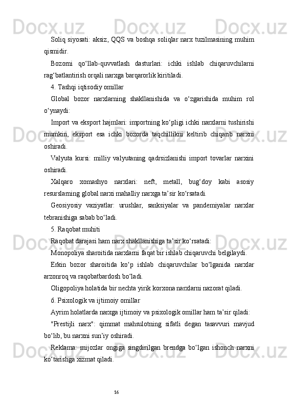 16Soliq siyosati:  aksiz,  QQS va boshqa soliqlar narx tuzilmasining muhim
qismidir.
Bozorni   qo‘llab-quvvatlash   dasturlari:   ichki   ishlab   chiqaruvchilarni
rag‘batlantirish orqali narxga barqarorlik kiritiladi.
4. Tashqi iqtisodiy omillar
Global   bozor   narxlarning   shakllanishida   va   o‘zgarishida   muhim   rol
o‘ynaydi:
Import va eksport hajmlari: importning ko‘pligi ichki narxlarni tushirishi
mumkin,   eksport   esa   ichki   bozorda   taqchillikni   keltirib   chiqarib   narxni
oshiradi.
Valyuta   kursi:   milliy   valyutaning   qadrsizlanishi   import   tovarlar   narxini
oshiradi.
Xalqaro   xomashyo   narxlari:   neft,   metall,   bug‘doy   kabi   asosiy
resurslarning global narxi mahalliy narxga ta’sir ko‘rsatadi.
Geosiyosiy   vaziyatlar:   urushlar,   sanksiyalar   va   pandemiyalar   narxlar
tebranishiga sabab bo‘ladi.
5. Raqobat muhiti
Raqobat darajasi ham narx shakllanishiga ta’sir ko‘rsatadi:
Monopoliya sharoitida narxlarni faqat bir ishlab chiqaruvchi belgilaydi.
Erkin   bozor   sharoitida   ko‘p   ishlab   chiqaruvchilar   bo‘lganida   narxlar
arzonroq va raqobatbardosh bo‘ladi.
Oligopoliya holatida bir nechta yirik korxona narxlarni nazorat qiladi.
6. Psixologik va ijtimoiy omillar
Ayrim holatlarda narxga ijtimoiy va psixologik omillar ham ta’sir qiladi:
"Prestijli   narx":   qimmat   mahsulotning   sifatli   degan   tasavvuri   mavjud
bo‘lib, bu narxni sun’iy oshiradi.
Reklama:   mijozlar   ongiga   singdirilgan   brendga   bo‘lgan   ishonch   narxni
ko‘tarishga xizmat qiladi. 
