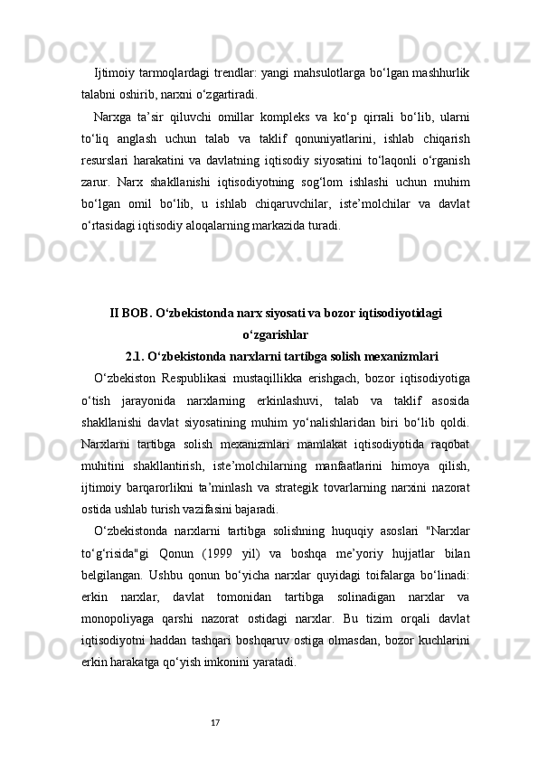17Ijtimoiy tarmoqlardagi trendlar: yangi mahsulotlarga bo‘lgan mashhurlik
talabni oshirib, narxni o‘zgartiradi.
Narxga   ta’sir   qiluvchi   omillar   kompleks   va   ko‘p   qirrali   bo‘lib,   ularni
to‘liq   anglash   uchun   talab   va   taklif   qonuniyatlarini,   ishlab   chiqarish
resurslari   harakatini   va   davlatning   iqtisodiy   siyosatini   to‘laqonli   o‘rganish
zarur.   Narx   shakllanishi   iqtisodiyotning   sog‘lom   ishlashi   uchun   muhim
bo‘lgan   omil   bo‘lib,   u   ishlab   chiqaruvchilar,   iste’molchilar   va   davlat
o‘rtasidagi iqtisodiy aloqalarning markazida turadi.
II BOB. O‘zbekistonda narx siyosati va bozor iqtisodiyotidagi
o‘zgarishlar
2.1. O‘zbekistonda narxlarni tartibga solish mexanizmlari
O‘zbekiston   Respublikasi   mustaqillikka   erishgach,   bozor   iqtisodiyotiga
o‘tish   jarayonida   narxlarning   erkinlashuvi,   talab   va   taklif   asosida
shakllanishi   davlat   siyosatining   muhim   yo‘nalishlaridan   biri   bo‘lib   qoldi.
Narxlarni   tartibga   solish   mexanizmlari   mamlakat   iqtisodiyotida   raqobat
muhitini   shakllantirish,   iste’molchilarning   manfaatlarini   himoya   qilish,
ijtimoiy   barqarorlikni   ta’minlash   va   strategik   tovarlarning   narxini   nazorat
ostida ushlab turish vazifasini bajaradi.
O‘zbekistonda   narxlarni   tartibga   solishning   huquqiy   asoslari   "Narxlar
to‘g‘risida"gi   Qonun   (1999   yil)   va   boshqa   me’yoriy   hujjatlar   bilan
belgilangan.   Ushbu   qonun   bo‘yicha   narxlar   quyidagi   toifalarga   bo‘linadi:
erkin   narxlar,   davlat   tomonidan   tartibga   solinadigan   narxlar   va
monopoliyaga   qarshi   nazorat   ostidagi   narxlar.   Bu   tizim   orqali   davlat
iqtisodiyotni   haddan   tashqari   boshqaruv   ostiga   olmasdan,   bozor   kuchlarini
erkin harakatga qo‘yish imkonini yaratadi. 