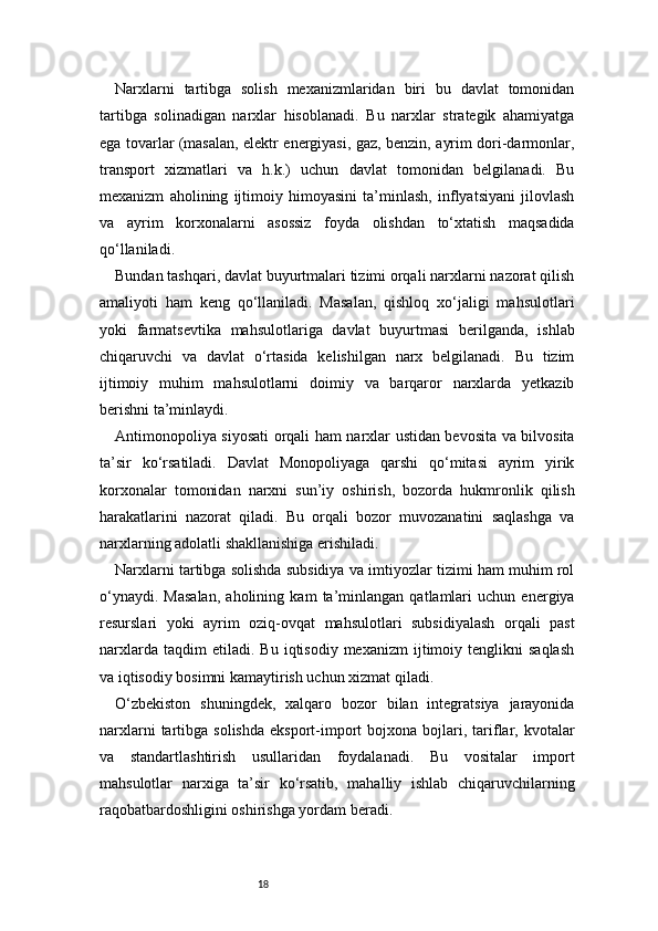 18Narxlarni   tartibga   solish   mexanizmlaridan   biri   bu   davlat   tomonidan
tartibga   solinadigan   narxlar   hisoblanadi.   Bu   narxlar   strategik   ahamiyatga
ega tovarlar (masalan, elektr energiyasi, gaz, benzin, ayrim dori-darmonlar,
transport   xizmatlari   va   h.k.)   uchun   davlat   tomonidan   belgilanadi.   Bu
mexanizm   aholining   ijtimoiy   himoyasini   ta’minlash,   inflyatsiyani   jilovlash
va   ayrim   korxonalarni   asossiz   foyda   olishdan   to‘xtatish   maqsadida
qo‘llaniladi.
Bundan tashqari, davlat buyurtmalari tizimi orqali narxlarni nazorat qilish
amaliyoti   ham   keng   qo‘llaniladi.   Masalan,   qishloq   xo‘jaligi   mahsulotlari
yoki   farmatsevtika   mahsulotlariga   davlat   buyurtmasi   berilganda,   ishlab
chiqaruvchi   va   davlat   o‘rtasida   kelishilgan   narx   belgilanadi.   Bu   tizim
ijtimoiy   muhim   mahsulotlarni   doimiy   va   barqaror   narxlarda   yetkazib
berishni ta’minlaydi.
Antimonopoliya siyosati orqali ham narxlar ustidan bevosita va bilvosita
ta’sir   ko‘rsatiladi.   Davlat   Monopoliyaga   qarshi   qo‘mitasi   ayrim   yirik
korxonalar   tomonidan   narxni   sun’iy   oshirish,   bozorda   hukmronlik   qilish
harakatlarini   nazorat   qiladi.   Bu   orqali   bozor   muvozanatini   saqlashga   va
narxlarning adolatli shakllanishiga erishiladi.
Narxlarni tartibga solishda subsidiya va imtiyozlar tizimi ham muhim rol
o‘ynaydi.   Masalan,   aholining   kam   ta’minlangan   qatlamlari   uchun   energiya
resurslari   yoki   ayrim   oziq-ovqat   mahsulotlari   subsidiyalash   orqali   past
narxlarda   taqdim   etiladi.   Bu   iqtisodiy   mexanizm   ijtimoiy  tenglikni   saqlash
va iqtisodiy bosimni kamaytirish uchun xizmat qiladi.
O‘zbekiston   shuningdek,   xalqaro   bozor   bilan   integratsiya   jarayonida
narxlarni  tartibga  solishda   eksport-import   bojxona  bojlari,  tariflar,  kvotalar
va   standartlashtirish   usullaridan   foydalanadi.   Bu   vositalar   import
mahsulotlar   narxiga   ta’sir   ko‘rsatib,   mahalliy   ishlab   chiqaruvchilarning
raqobatbardoshligini oshirishga yordam beradi. 