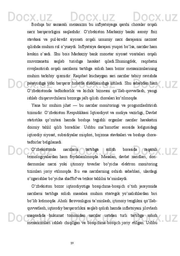 19Boshqa   bir   samarali   mexanizm   bu   inflyatsiyaga   qarshi   choralar   orqali
narx   barqarorligini   saqlashdir.   O‘zbekiston   Markaziy   banki   asosiy   foiz
stavkasi   va   pul-kredit   siyosati   orqali   umumiy   narx   darajasini   nazorat
qilishda muhim rol o‘ynaydi. Inflyatsiya darajasi yuqori bo‘lsa, narxlar ham
keskin   o‘sadi.   Shu   bois   Markaziy   bank   monetar   siyosat   vositalari   orqali
muvozanatni   saqlab   turishga   harakat   qiladi.Shuningdek,   raqobatni
rivojlantirish   orqali   narxlarni   tartibga   solish   ham   bozor   mexanizmlarining
muhim   tarkibiy   qismidir.   Raqobat   kuchaygan   sari   narxlar   tabiiy   ravishda
pasayishga yoki barqaror holatda shakllanishga  intiladi. Shu sababdan ham
O‘zbekistonda   tadbirkorlik   va   kichik   biznesni   qo‘llab-quvvatlash,   yangi
ishlab chiqaruvchilarni bozorga jalb qilish choralari ko‘rilmoqda.
Yana   bir   muhim   jihat   —   bu   narxlar   monitoringi   va   prognozlashtirish
tizimidir.   O‘zbekiston   Respublikasi   Iqtisodiyot   va   moliya   vazirligi,   Davlat
statistika   qo‘mitasi   hamda   boshqa   tegishli   organlar   narxlar   harakatini
doimiy   tahlil   qilib   boradilar.   Ushbu   ma’lumotlar   asosida   kelgusidagi
iqtisodiy siyosat, subsidiyalar miqdori, bojxona stavkalari va boshqa chora-
tadbirlar belgilanadi.
O‘zbekistonda   narxlarni   tartibga   solish   borasida   raqamli
texnologiyalardan   ham   foydalanilmoqda.   Masalan,   davlat   xaridlari,   dori-
darmonlar   narxi   yoki   ijtimoiy   tovarlar   bo‘yicha   elektron   monitoring
tizimlari   joriy   etilmoqda.   Bu   esa   narxlarning   oshish   sabablari,   ulardagi
o‘zgarishlar bo‘yicha shaffof va tezkor tahlilni ta’minlaydi.
O‘zbekiston   bozor   iqtisodiyotiga   bosqichma-bosqich   o‘tish   jarayonida
narxlarni   tartibga   solish   masalasi   muhim   strategik   yo‘nalishlardan   biri
bo‘lib kelmoqda. Aholi farovonligini ta’minlash, ijtimoiy tenglikni qo‘llab-
quvvatlash, iqtisodiy barqarorlikni saqlab qolish hamda inflatsiyani jilovlash
maqsadida   hukumat   tomonidan   narxlar   ustidan   turli   tartibga   solish
mexanizmlari   ishlab   chiqilgan   va   bosqichma-bosqich   joriy   etilgan.   Ushbu 