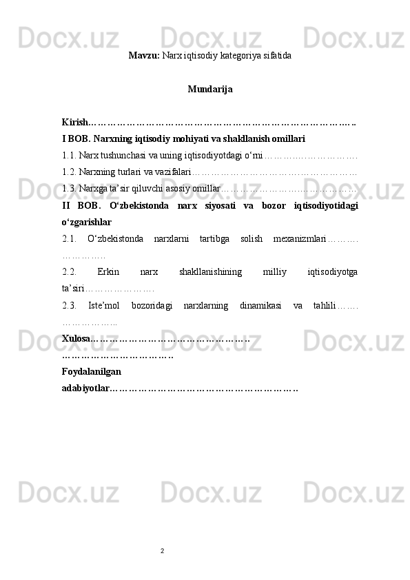 2Mavzu :   Narx iqtisodiy kategoriya sifatida
Mundarija
Kirish …………………………………………………………………….…..
I BOB. Narxning iqtisodiy mohiyati va shakllanish omillari
1.1. Narx tushunchasi va uning iqtisodiyotdagi o‘rni ……….….…………….
1.2. Narxning turlari va vazifalari …………………………….………………
1.3. Narxga ta’sir qiluvchi asosiy omillar …………………….………………
II   BOB.   O‘zbekistonda   narx   siyosati   va   bozor   iqtisodiyotidagi
o‘zgarishlar
2.1.   O‘zbekistonda   narxlarni   tartibga   solish   mexanizmlari ……….
…………..
2.2.   Erkin   narx   shakllanishining   milliy   iqtisodiyotga
ta’siri ………………….
2.3.   Iste’mol   bozoridagi   narxlarning   dinamikasi   va   tahlili …….
……………...
Xulosa …………………………………………..
……………………………..
Foydalanilgan
adabiyotlar ………………………………………………….. 