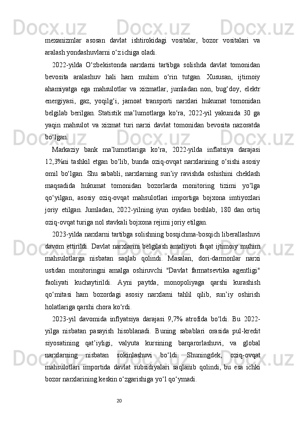 20mexanizmlar   asosan   davlat   ishtirokidagi   vositalar,   bozor   vositalari   va
aralash yondashuvlarni o‘z ichiga oladi.
2022-yilda   O‘zbekistonda   narxlarni   tartibga   solishda   davlat   tomonidan
bevosita   aralashuv   hali   ham   muhim   o‘rin   tutgan.   Xususan,   ijtimoiy
ahamiyatga   ega   mahsulotlar   va   xizmatlar,   jumladan   non,   bug‘doy,   elektr
energiyasi,   gaz,   yoqilg‘i,   jamoat   transporti   narxlari   hukumat   tomonidan
belgilab   berilgan.   Statistik   ma’lumotlarga   ko‘ra,   2022-yil   yakunida   30   ga
yaqin   mahsulot   va   xizmat   turi   narxi   davlat   tomonidan   bevosita   nazoratda
bo‘lgan.
Markaziy   bank   ma’lumotlariga   ko‘ra,   2022-yilda   inflatsiya   darajasi
12,3%ni   tashkil   etgan   bo‘lib,   bunda   oziq-ovqat   narxlarining   o‘sishi   asosiy
omil   bo‘lgan.   Shu   sababli,   narxlarning   sun’iy   ravishda   oshishini   cheklash
maqsadida   hukumat   tomonidan   bozorlarda   monitoring   tizimi   yo‘lga
qo‘yilgan,   asosiy   oziq-ovqat   mahsulotlari   importiga   bojxona   imtiyozlari
joriy   etilgan.   Jumladan,   2022-yilning   iyun   oyidan   boshlab,   180   dan   ortiq
oziq-ovqat turiga nol stavkali bojxona rejimi joriy etilgan.
2023-yilda narxlarni tartibga solishning bosqichma-bosqich liberallashuvi
davom   ettirildi.  Davlat  narxlarini   belgilash  amaliyoti  faqat   ijtimoiy  muhim
mahsulotlarga   nisbatan   saqlab   qolindi.   Masalan,   dori-darmonlar   narxi
ustidan   monitoringni   amalga   oshiruvchi   "Davlat   farmatsevtika   agentligi"
faoliyati   kuchaytirildi.   Ayni   paytda,   monopoliyaga   qarshi   kurashish
qo‘mitasi   ham   bozordagi   asosiy   narxlarni   tahlil   qilib,   sun’iy   oshirish
holatlariga qarshi chora ko‘rdi.
2023-yil   davomida   inflyatsiya   darajasi   9,7%   atrofida   bo‘ldi.   Bu   2022-
yilga   nisbatan   pasayish   hisoblanadi.   Buning   sabablari   orasida   pul-kredit
siyosatining   qat’iyligi,   valyuta   kursining   barqarorlashuvi,   va   global
narxlarning   nisbatan   sokinlashuvi   bo‘ldi.   Shuningdek,   oziq-ovqat
mahsulotlari   importida   davlat   subsidiyalari   saqlanib   qolindi,   bu   esa   ichki
bozor narxlarining keskin o‘zgarishiga yo‘l qo‘ymadi. 