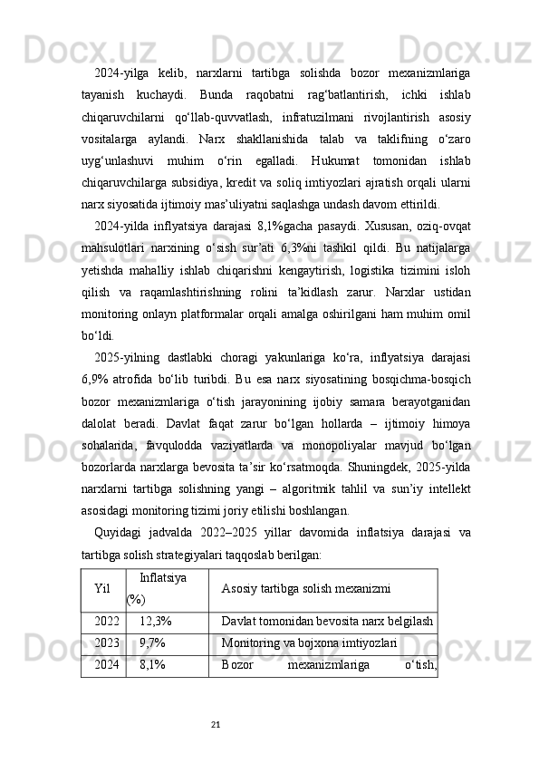 212024-yilga   kelib,   narxlarni   tartibga   solishda   bozor   mexanizmlariga
tayanish   kuchaydi.   Bunda   raqobatni   rag‘batlantirish,   ichki   ishlab
chiqaruvchilarni   qo‘llab-quvvatlash,   infratuzilmani   rivojlantirish   asosiy
vositalarga   aylandi.   Narx   shakllanishida   talab   va   taklifning   o‘zaro
uyg‘unlashuvi   muhim   o‘rin   egalladi.   Hukumat   tomonidan   ishlab
chiqaruvchilarga subsidiya, kredit  va soliq imtiyozlari  ajratish orqali ularni
narx siyosatida ijtimoiy mas’uliyatni saqlashga undash davom ettirildi.
2024-yilda   inflyatsiya   darajasi   8,1%gacha   pasaydi.   Xususan,   oziq-ovqat
mahsulotlari   narxining   o‘sish   sur’ati   6,3%ni   tashkil   qildi.   Bu   natijalarga
yetishda   mahalliy   ishlab   chiqarishni   kengaytirish,   logistika   tizimini   isloh
qilish   va   raqamlashtirishning   rolini   ta’kidlash   zarur.   Narxlar   ustidan
monitoring onlayn platformalar orqali amalga oshirilgani ham muhim omil
bo‘ldi.
2025-yilning   dastlabki   choragi   yakunlariga   ko‘ra,   inflyatsiya   darajasi
6,9%   atrofida   bo‘lib   turibdi.   Bu   esa   narx   siyosatining   bosqichma-bosqich
bozor   mexanizmlariga   o‘tish   jarayonining   ijobiy   samara   berayotganidan
dalolat   beradi.   Davlat   faqat   zarur   bo‘lgan   hollarda   –   ijtimoiy   himoya
sohalarida,   favqulodda   vaziyatlarda   va   monopoliyalar   mavjud   bo‘lgan
bozorlarda   narxlarga   bevosita   ta’sir   ko‘rsatmoqda.   Shuningdek,   2025-yilda
narxlarni   tartibga   solishning   yangi   –   algoritmik   tahlil   va   sun’iy   intellekt
asosidagi monitoring tizimi joriy etilishi boshlangan.
Quyidagi   jadvalda   2022–2025   yillar   davomida   inflatsiya   darajasi   va
tartibga solish strategiyalari taqqoslab berilgan:
Yil Inflatsiya
(%) Asosiy tartibga solish mexanizmi
2022 12,3% Davlat tomonidan bevosita narx belgilash
2023 9,7% Monitoring va bojxona imtiyozlari
2024 8,1% Bozor   mexanizmlariga   o‘tish, 