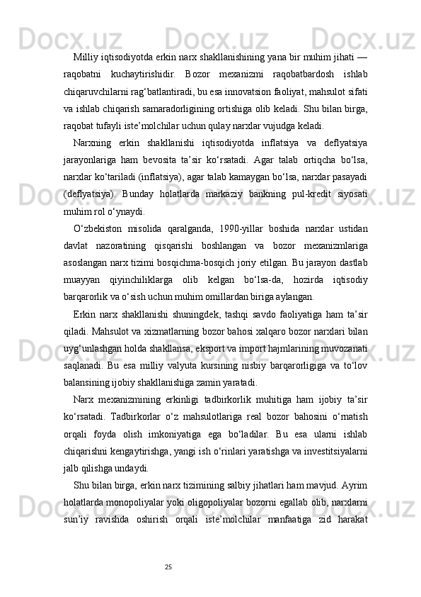 25Milliy iqtisodiyotda erkin narx shakllanishining yana bir muhim jihati —
raqobatni   kuchaytirishidir.   Bozor   mexanizmi   raqobatbardosh   ishlab
chiqaruvchilarni rag‘batlantiradi, bu esa innovatsion faoliyat, mahsulot sifati
va ishlab chiqarish samaradorligining ortishiga olib keladi. Shu bilan birga,
raqobat tufayli iste’molchilar uchun qulay narxlar vujudga keladi.
Narxning   erkin   shakllanishi   iqtisodiyotda   inflatsiya   va   deflyatsiya
jarayonlariga   ham   bevosita   ta’sir   ko‘rsatadi.   Agar   talab   ortiqcha   bo‘lsa,
narxlar ko‘tariladi (inflatsiya), agar talab kamaygan bo‘lsa, narxlar pasayadi
(deflyatsiya).   Bunday   holatlarda   markaziy   bankning   pul-kredit   siyosati
muhim rol o‘ynaydi.
O‘zbekiston   misolida   qaralganda,   1990-yillar   boshida   narxlar   ustidan
davlat   nazoratining   qisqarishi   boshlangan   va   bozor   mexanizmlariga
asoslangan narx tizimi bosqichma-bosqich joriy etilgan. Bu jarayon dastlab
muayyan   qiyinchiliklarga   olib   kelgan   bo‘lsa-da,   hozirda   iqtisodiy
barqarorlik va o‘sish uchun muhim omillardan biriga aylangan.
Erkin   narx   shakllanishi   shuningdek,   tashqi   savdo   faoliyatiga   ham   ta’sir
qiladi. Mahsulot va xizmatlarning bozor bahosi xalqaro bozor narxlari bilan
uyg‘unlashgan holda shakllansa, eksport va import hajmlarining muvozanati
saqlanadi.   Bu   esa   milliy   valyuta   kursining   nisbiy   barqarorligiga   va   to‘lov
balansining ijobiy shakllanishiga zamin yaratadi.
Narx   mexanizmining   erkinligi   tadbirkorlik   muhitiga   ham   ijobiy   ta’sir
ko‘rsatadi.   Tadbirkorlar   o‘z   mahsulotlariga   real   bozor   bahosini   o‘rnatish
orqali   foyda   olish   imkoniyatiga   ega   bo‘ladilar.   Bu   esa   ularni   ishlab
chiqarishni kengaytirishga, yangi ish o‘rinlari yaratishga va investitsiyalarni
jalb qilishga undaydi.
Shu bilan birga, erkin narx tizimining salbiy jihatlari ham mavjud. Ayrim
holatlarda monopoliyalar yoki oligopoliyalar bozorni egallab olib, narxlarni
sun’iy   ravishda   oshirish   orqali   iste’molchilar   manfaatiga   zid   harakat 