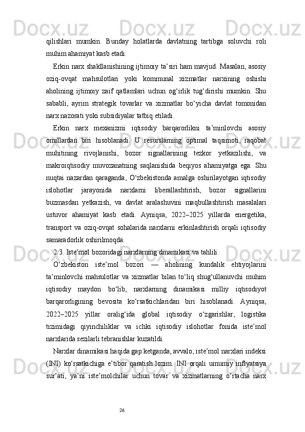 26qilishlari   mumkin.   Bunday   holatlarda   davlatning   tartibga   soluvchi   roli
muhim ahamiyat kasb etadi.
Erkin narx shakllanishining ijtimoiy ta’siri ham mavjud. Masalan, asosiy
oziq-ovqat   mahsulotlari   yoki   kommunal   xizmatlar   narxining   oshishi
aholining   ijtimoiy   zaif   qatlamlari   uchun   og‘irlik   tug‘dirishi   mumkin.   Shu
sababli,   ayrim   strategik   tovarlar   va   xizmatlar   bo‘yicha   davlat   tomonidan
narx nazorati yoki subsidiyalar tatbiq etiladi.
Erkin   narx   mexanizmi   iqtisodiy   barqarorlikni   ta’minlovchi   asosiy
omillardan   biri   hisoblanadi.   U   resurslarning   optimal   taqsimoti,   raqobat
muhitining   rivojlanishi,   bozor   signallarining   tezkor   yetkazilishi,   va
makroiqtisodiy   muvozanatning   saqlanishida   beqiyos   ahamiyatga   ega.   Shu
nuqtai   nazardan   qaraganda,   O‘zbekistonda   amalga   oshirilayotgan   iqtisodiy
islohotlar   jarayonida   narxlarni   liberallashtirish,   bozor   signallarini
buzmasdan   yetkazish,   va   davlat   aralashuvini   maqbullashtirish   masalalari
ustuvor   ahamiyat   kasb   etadi.   Ayniqsa,   2022–2025   yillarda   energetika,
transport   va   oziq-ovqat   sohalarida   narxlarni   erkinlashtirish   orqali   iqtisodiy
samaradorlik oshirilmoqda.
2.3. Iste’mol bozoridagi narxlarning dinamikasi va tahlili
O‘zbekiston   iste’mol   bozori   —   aholining   kundalik   ehtiyojlarini
ta’minlovchi   mahsulotlar   va   xizmatlar   bilan   to‘liq   shug‘ullanuvchi   muhim
iqtisodiy   maydon   bo‘lib,   narxlarning   dinamikasi   milliy   iqtisodiyot
barqarorligining   bevosita   ko‘rsatkichlaridan   biri   hisoblanadi.   Ayniqsa,
2022–2025   yillar   oralig‘ida   global   iqtisodiy   o‘zgarishlar,   logistika
tizimidagi   qiyinchiliklar   va   ichki   iqtisodiy   islohotlar   fonida   iste’mol
narxlarida sezilarli tebranishlar kuzatildi.
Narxlar dinamikasi haqida gap ketganda, avvalo, iste’mol narxlari indeksi
(INI)   ko‘rsatkichiga   e’tibor   qaratish   lozim.   INI   orqali   umumiy   inflyatsiya
sur’ati,   ya’ni   iste’molchilar   uchun   tovar   va   xizmatlarning   o‘rtacha   narx 