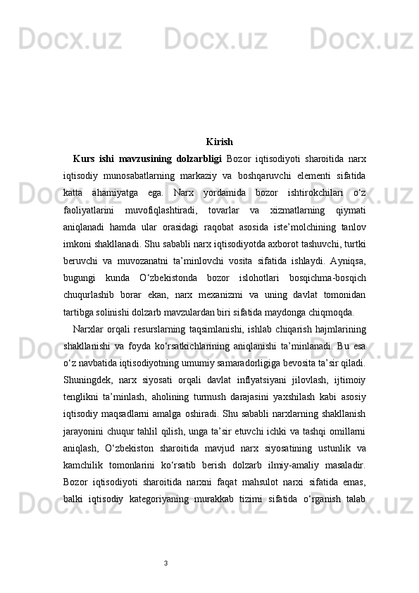 3 Kirish
Kurs   ishi   mavzusining   dolzarbligi   Bozor   iqtisodiyoti   sharoitida   narx
iqtisodiy   munosabatlarning   markaziy   va   boshqaruvchi   elementi   sifatida
katta   ahamiyatga   ega.   Narx   yordamida   bozor   ishtirokchilari   o‘z
faoliyatlarini   muvofiqlashtiradi,   tovarlar   va   xizmatlarning   qiymati
aniqlanadi   hamda   ular   orasidagi   raqobat   asosida   iste’molchining   tanlov
imkoni shakllanadi. Shu sababli narx iqtisodiyotda axborot tashuvchi, turtki
beruvchi   va   muvozanatni   ta’minlovchi   vosita   sifatida   ishlaydi.   Ayniqsa,
bugungi   kunda   O‘zbekistonda   bozor   islohotlari   bosqichma-bosqich
chuqurlashib   borar   ekan,   narx   mexanizmi   va   uning   davlat   tomonidan
tartibga solinishi dolzarb mavzulardan biri sifatida maydonga chiqmoqda.
Narxlar   orqali   resurslarning   taqsimlanishi,   ishlab   chiqarish   hajmlarining
shakllanishi   va   foyda   ko‘rsatkichlarining   aniqlanishi   ta’minlanadi.   Bu   esa
o‘z navbatida iqtisodiyotning umumiy samaradorligiga bevosita ta’sir qiladi.
Shuningdek,   narx   siyosati   orqali   davlat   inflyatsiyani   jilovlash,   ijtimoiy
tenglikni   ta’minlash,   aholining   turmush   darajasini   yaxshilash   kabi   asosiy
iqtisodiy maqsadlarni  amalga  oshiradi. Shu sababli  narxlarning shakllanish
jarayonini chuqur tahlil qilish, unga ta’sir etuvchi ichki va tashqi omillarni
aniqlash,   O‘zbekiston   sharoitida   mavjud   narx   siyosatining   ustunlik   va
kamchilik   tomonlarini   ko‘rsatib   berish   dolzarb   ilmiy-amaliy   masaladir.
Bozor   iqtisodiyoti   sharoitida   narxni   faqat   mahsulot   narxi   sifatida   emas,
balki   iqtisodiy   kategoriyaning   murakkab   tizimi   sifatida   o‘rganish   talab 