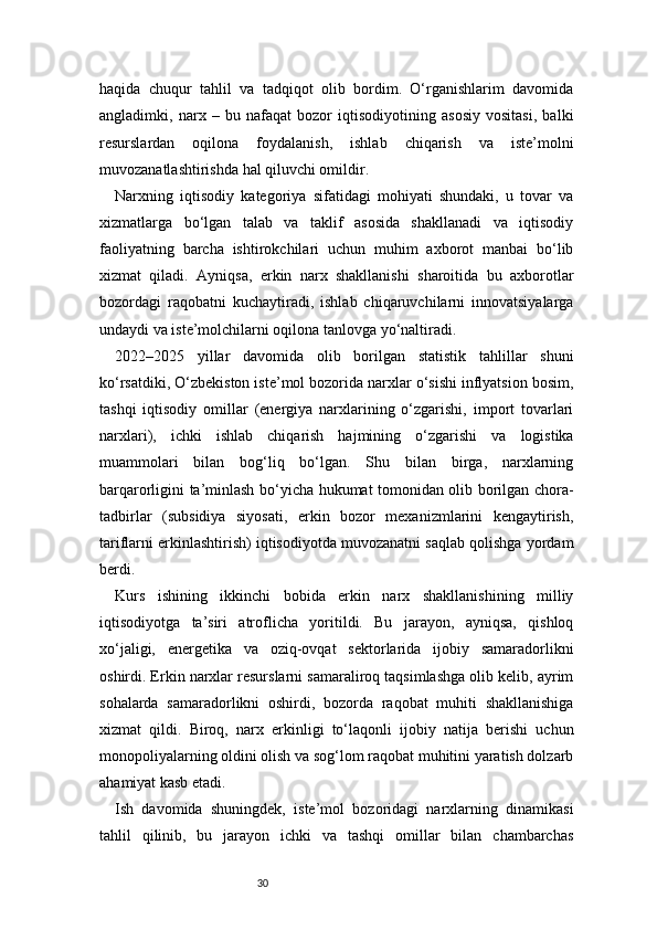 30haqida   chuqur   tahlil   va   tadqiqot   olib   bordim.   O‘rganishlarim   davomida
angladimki,   narx   –   bu   nafaqat   bozor   iqtisodiyotining   asosiy   vositasi,   balki
resurslardan   oqilona   foydalanish,   ishlab   chiqarish   va   iste’molni
muvozanatlashtirishda hal qiluvchi omildir.
Narxning   iqtisodiy   kategoriya   sifatidagi   mohiyati   shundaki,   u   tovar   va
xizmatlarga   bo‘lgan   talab   va   taklif   asosida   shakllanadi   va   iqtisodiy
faoliyatning   barcha   ishtirokchilari   uchun   muhim   axborot   manbai   bo‘lib
xizmat   qiladi.   Ayniqsa,   erkin   narx   shakllanishi   sharoitida   bu   axborotlar
bozordagi   raqobatni   kuchaytiradi,   ishlab   chiqaruvchilarni   innovatsiyalarga
undaydi va iste’molchilarni oqilona tanlovga yo‘naltiradi.
2022–2025   yillar   davomida   olib   borilgan   statistik   tahlillar   shuni
ko‘rsatdiki, O‘zbekiston iste’mol bozorida narxlar o‘sishi inflyatsion bosim,
tashqi   iqtisodiy   omillar   (energiya   narxlarining   o‘zgarishi,   import   tovarlari
narxlari),   ichki   ishlab   chiqarish   hajmining   o‘zgarishi   va   logistika
muammolari   bilan   bog‘liq   bo‘lgan.   Shu   bilan   birga,   narxlarning
barqarorligini ta’minlash bo‘yicha hukumat tomonidan olib borilgan chora-
tadbirlar   (subsidiya   siyosati,   erkin   bozor   mexanizmlarini   kengaytirish,
tariflarni erkinlashtirish) iqtisodiyotda muvozanatni saqlab qolishga yordam
berdi.
Kurs   ishining   ikkinchi   bobida   erkin   narx   shakllanishining   milliy
iqtisodiyotga   ta’siri   atroflicha   yoritildi.   Bu   jarayon,   ayniqsa,   qishloq
xo‘jaligi,   energetika   va   oziq-ovqat   sektorlarida   ijobiy   samaradorlikni
oshirdi. Erkin narxlar resurslarni samaraliroq taqsimlashga olib kelib, ayrim
sohalarda   samaradorlikni   oshirdi,   bozorda   raqobat   muhiti   shakllanishiga
xizmat   qildi.   Biroq,   narx   erkinligi   to‘laqonli   ijobiy   natija   berishi   uchun
monopoliyalarning oldini olish va sog‘lom raqobat muhitini yaratish dolzarb
ahamiyat kasb etadi.
Ish   davomida   shuningdek,   iste’mol   bozoridagi   narxlarning   dinamikasi
tahlil   qilinib,   bu   jarayon   ichki   va   tashqi   omillar   bilan   chambarchas 