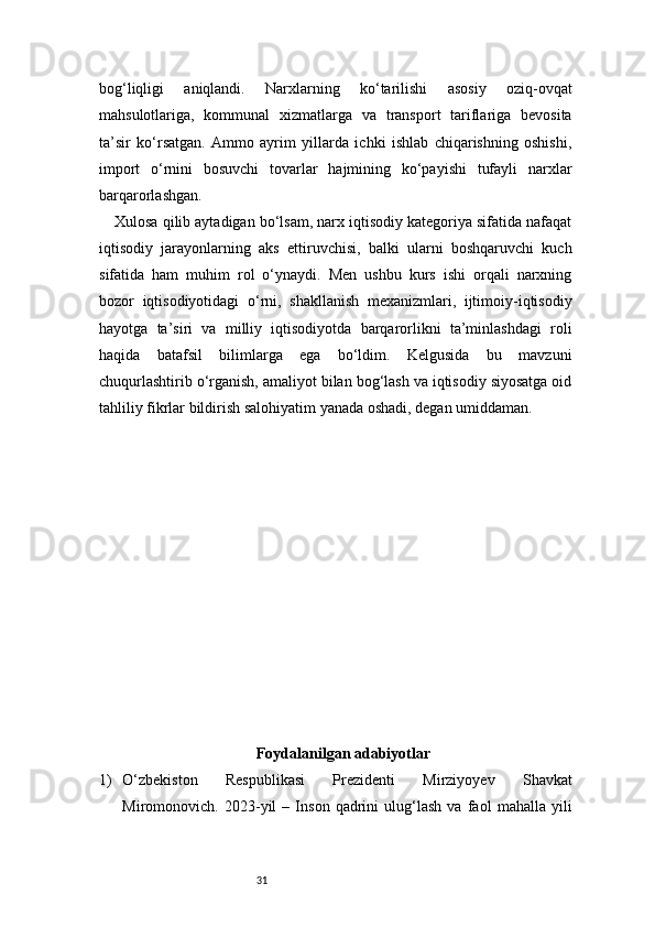 31bog‘liqligi   aniqlandi.   Narxlarning   ko‘tarilishi   asosiy   oziq-ovqat
mahsulotlariga,   kommunal   xizmatlarga   va   transport   tariflariga   bevosita
ta’sir   ko‘rsatgan.   Ammo   ayrim   yillarda   ichki   ishlab   chiqarishning   oshishi,
import   o‘rnini   bosuvchi   tovarlar   hajmining   ko‘payishi   tufayli   narxlar
barqarorlashgan.
Xulosa qilib aytadigan bo‘lsam, narx iqtisodiy kategoriya sifatida nafaqat
iqtisodiy   jarayonlarning   aks   ettiruvchisi,   balki   ularni   boshqaruvchi   kuch
sifatida   ham   muhim   rol   o‘ynaydi.   Men   ushbu   kurs   ishi   orqali   narxning
bozor   iqtisodiyotidagi   o‘rni,   shakllanish   mexanizmlari,   ijtimoiy-iqtisodiy
hayotga   ta’siri   va   milliy   iqtisodiyotda   barqarorlikni   ta’minlashdagi   roli
haqida   batafsil   bilimlarga   ega   bo‘ldim.   Kelgusida   bu   mavzuni
chuqurlashtirib o‘rganish, amaliyot bilan bog‘lash va iqtisodiy siyosatga oid
tahliliy fikrlar bildirish salohiyatim yanada oshadi, degan umiddaman.
Foydalanilgan adabiyotlar
1) O‘zbekiston   Respublikasi   Prezidenti   Mirziyoyev   Shavkat
Miromonovich.   2023-yil   –   Inson   qadrini   ulug‘lash   va   faol   mahalla   yili 