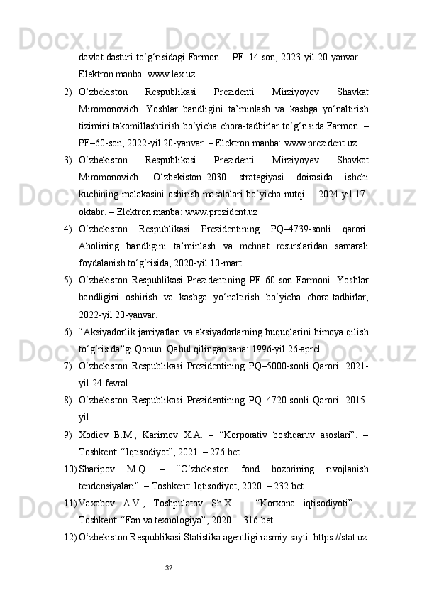32davlat dasturi to‘g‘risidagi Farmon. – PF–14-son, 2023-yil 20-yanvar. –
Elektron manba: www.lex.uz
2) O‘zbekiston   Respublikasi   Prezidenti   Mirziyoyev   Shavkat
Miromonovich.   Yoshlar   bandligini   ta’minlash   va   kasbga   yo‘naltirish
tizimini takomillashtirish bo‘yicha chora-tadbirlar to‘g‘risida Farmon. –
PF–60-son, 2022-yil 20-yanvar. – Elektron manba: www.prezident.uz
3) O‘zbekiston   Respublikasi   Prezidenti   Mirziyoyev   Shavkat
Miromonovich.   O‘zbekiston–2030   strategiyasi   doirasida   ishchi
kuchining malakasini oshirish masalalari bo‘yicha nutqi. – 2024-yil 17-
oktabr. – Elektron manba: www.prezident.uz
4) O‘zbekiston   Respublikasi   Prezidentining   PQ–4739-sonli   qarori.
Aholining   bandligini   ta’minlash   va   mehnat   resurslaridan   samarali
foydalanish to‘g‘risida, 2020-yil 10-mart.
5) O‘zbekiston   Respublikasi   Prezidentining   PF–60-son   Farmoni.   Yoshlar
bandligini   oshirish   va   kasbga   yo‘naltirish   bo‘yicha   chora-tadbirlar,
2022-yil 20-yanvar.
6) “Aksiyadorlik jamiyatlari va aksiyadorlarning huquqlarini himoya qilish
to‘g‘risida”gi Qonun. Qabul qilingan sana: 1996-yil 26-aprel.
7) O‘zbekiston   Respublikasi   Prezidentining   PQ–5000-sonli   Qarori.   2021-
yil 24-fevral.
8) O‘zbekiston   Respublikasi   Prezidentining   PQ–4720-sonli   Qarori.   2015-
yil.
9) Xodiev   B.M.,   Karimov   X.A.   –   “Korporativ   boshqaruv   asoslari”.   –
Toshkent: “Iqtisodiyot”, 2021. – 276 bet.
10) Sharipov   M.Q.   –   “O‘zbekiston   fond   bozorining   rivojlanish
tendensiyalari”. – Toshkent: Iqtisodiyot, 2020. – 232 bet.
11) Vaxabov   A.V.,   Toshpulatov   Sh.X.   –   “Korxona   iqtisodiyoti”.   –
Toshkent: “Fan va texnologiya”, 2020. – 316 bet.
12) O‘zbekiston Respublikasi Statistika agentligi rasmiy sayti: https://stat.uz 