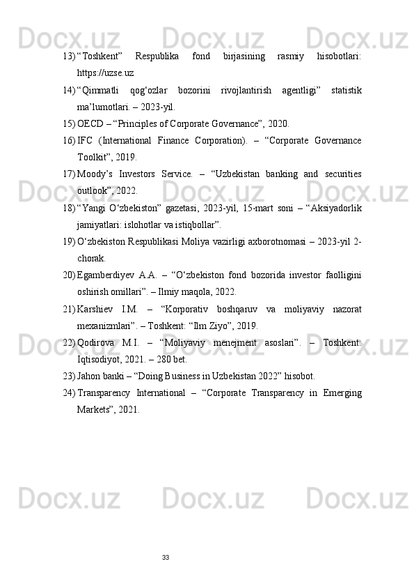 3313) “Toshkent”   Respublika   fond   birjasining   rasmiy   hisobotlari:
https://uzse.uz
14) “Qimmatli   qog‘ozlar   bozorini   rivojlantirish   agentligi”   statistik
ma’lumotlari. – 2023-yil.
15) OECD – “Principles of Corporate Governance”, 2020.
16) IFC   (International   Finance   Corporation).   –   “Corporate   Governance
Toolkit”, 2019.
17) Moody’s   Investors   Service.   –   “Uzbekistan   banking   and   securities
outlook”, 2022.
18) “Yangi   O‘zbekiston”   gazetasi,   2023-yil,   15-mart   soni   –   “Aksiyadorlik
jamiyatlari: islohotlar va istiqbollar”.
19) O‘zbekiston Respublikasi  Moliya vazirligi axborotnomasi – 2023-yil 2-
chorak.
20) Egamberdiyev   A.A.   –   “O‘zbekiston   fond   bozorida   investor   faolligini
oshirish omillari”. – Ilmiy maqola, 2022.
21) Karshiev   I.M.   –   “Korporativ   boshqaruv   va   moliyaviy   nazorat
mexanizmlari”. – Toshkent: “Ilm Ziyo”, 2019.
22) Qodirova   M.I.   –   “Moliyaviy   menejment   asoslari”.   –   Toshkent:
Iqtisodiyot, 2021. – 280 bet.
23) Jahon banki – “Doing Business in Uzbekistan 2022” hisobot.
24) Transparency   International   –   “Corporate   Transparency   in   Emerging
Markets”, 2021. 
