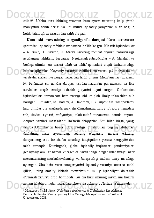 4etiladi 1
.   Ushbu   kurs   ishining   mavzusi   ham   aynan   narxning   ko‘p   qirrali
mohiyatini   ochib   berish   va   uni   milliy   iqtisodiy   jarayonlar   bilan   bog‘liq
holda tahlil qilish zaruratidan kelib chiqadi.
Kurs   ishi   mavzusining   o‘rganilganlik   darajasi   Narx   tushunchasi
qadimdan iqtisodiy tafakkur  markazida  bo‘lib kelgan. Klassik  iqtisodchilar
–   A.   Smit,   D.   Rikardo,   K.   Marks   narxning   mehnat   qiymati   nazariyasiga
asoslangan   tahlillarni   berganlar.   Neoklassik   iqtisodchilar   –   A.   Marshall   va
boshqa   olimlar   esa   narxni   talab   va   taklif   qonunlari   orqali   tushuntirishga
harakat   qilganlar.   Keynesiy   nazariya   vakillari   esa   narxni   pul-moliya   tizimi
va davlat  aralashuvi  nuqtai   nazaridan tahlil   qilgan.  Monetaristlar   (xususan,
M.   Fridman)   esa   narxlar   darajasi   ustidan   nazoratni   pul   massasi   va   foiz
stavkalari   orqali   amalga   oshirish   g‘oyasini   ilgari   surgan.   O‘zbekiston
iqtisodchilari   tomonidan   ham   narxga   oid   ko‘plab   ilmiy   izlanishlar   olib
borilgan. Jumladan, M. Xodiev, A. Hakimov, I. Yusupov, Sh. Toshpo‘latov
kabi   olimlar   o‘z   asarlarida   narx   shakllanishining   milliy   iqtisodiy   tizimdagi
roli,   davlat   siyosati,   inflyatsiya,   talab-taklif   muvozanati   hamda   import-
eksport   narxlari   masalalarini   ko‘tarib   chiqqanlar.   Shu   bilan   birga,   yangi
davrda   O‘zbekiston   bozor   iqtisodiyotiga   o‘tish   bilan   bog‘liq   islohotlar,
davlatning   narx   siyosatidagi   rolining   o‘zgarishi,   narxlar   erkinligi
darajasining   ortib   borishi   bu   sohadagi   tadqiqotlarni   yanada   kengaytirishni
talab   etmoqda.   Shuningdek,   global   iqtisodiy   inqirozlar,   pandemiyalar,
geosiyosiy   omillar   hamda   energetika   narxlaridagi   o‘zgarishlar   tufayli   narx
mexanizmining   moslashuvchanligi   va   barqarorligi   muhim   ilmiy   masalaga
aylangan.   Shu   bois,   narx   kategoriyasini   iqtisodiy   nazariya   asosida   tahlil
qilish,   uning   amaliy   ishlash   mexanizmini   milliy   iqtisodiyot   doirasida
o‘rganish   zarurati   ortib   bormoqda.   Bu   esa   kurs   ishining   mavzusini   hozirgi
zamon talablari nuqtai nazaridan nihoyatda dolzarb bo‘lishini ta’minlaydi.
1
  Mirziyoyev Sh.M.  Yangi O‘zbekiston strategiyasi  // O‘zbekiston Respublikasi 
Prezidenti Shavkat Mirziyoyevning Oliy Majlisga Murojaatnomasi. – Toshkent: 
O‘zbekiston, 2023. 