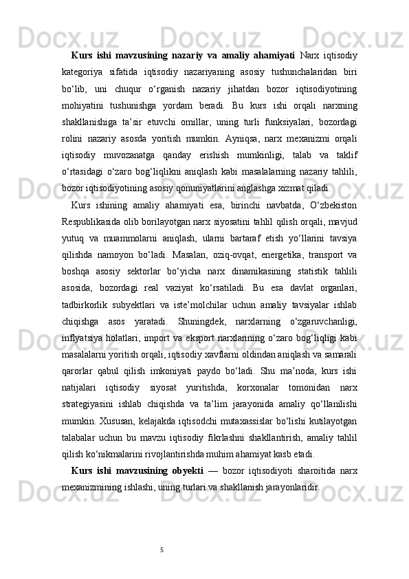 5Kurs   ishi   mavzusining   nazariy   va   amaliy   ahamiyati   Narx   iqtisodiy
kategoriya   sifatida   iqtisodiy   nazariyaning   asosiy   tushunchalaridan   biri
bo‘lib,   uni   chuqur   o‘rganish   nazariy   jihatdan   bozor   iqtisodiyotining
mohiyatini   tushunishga   yordam   beradi.   Bu   kurs   ishi   orqali   narxning
shakllanishiga   ta’sir   etuvchi   omillar,   uning   turli   funksiyalari,   bozordagi
rolini   nazariy   asosda   yoritish   mumkin.   Ayniqsa,   narx   mexanizmi   orqali
iqtisodiy   muvozanatga   qanday   erishish   mumkinligi,   talab   va   taklif
o‘rtasidagi   o‘zaro   bog‘liqlikni   aniqlash   kabi   masalalarning   nazariy   tahlili,
bozor iqtisodiyotining asosiy qonuniyatlarini anglashga xizmat qiladi.
Kurs   ishining   amaliy   ahamiyati   esa,   birinchi   navbatda,   O‘zbekiston
Respublikasida olib borilayotgan narx siyosatini tahlil qilish orqali, mavjud
yutuq   va   muammolarni   aniqlash,   ularni   bartaraf   etish   yo‘llarini   tavsiya
qilishda   namoyon   bo‘ladi.   Masalan,   oziq-ovqat,   energetika,   transport   va
boshqa   asosiy   sektorlar   bo‘yicha   narx   dinamikasining   statistik   tahlili
asosida,   bozordagi   real   vaziyat   ko‘rsatiladi.   Bu   esa   davlat   organlari,
tadbirkorlik   subyektlari   va   iste’molchilar   uchun   amaliy   tavsiyalar   ishlab
chiqishga   asos   yaratadi.   Shuningdek,   narxlarning   o‘zgaruvchanligi,
inflyatsiya   holatlari,   import   va   eksport   narxlarining   o‘zaro   bog‘liqligi   kabi
masalalarni yoritish orqali, iqtisodiy xavflarni oldindan aniqlash va samarali
qarorlar   qabul   qilish   imkoniyati   paydo   bo‘ladi.   Shu   ma’noda,   kurs   ishi
natijalari   iqtisodiy   siyosat   yuritishda,   korxonalar   tomonidan   narx
strategiyasini   ishlab   chiqishda   va   ta’lim   jarayonida   amaliy   qo‘llanilishi
mumkin.  Xususan,   kelajakda  iqtisodchi   mutaxassislar   bo‘lishi   kutilayotgan
talabalar   uchun   bu   mavzu   iqtisodiy   fikrlashni   shakllantirish,   amaliy   tahlil
qilish ko‘nikmalarini rivojlantirishda muhim ahamiyat kasb etadi.
Kurs   ishi   mavzusining   obyekti   —   bozor   iqtisodiyoti   sharoitida   narx
mexanizmining ishlashi, uning turlari va shakllanish jarayonlaridir. 