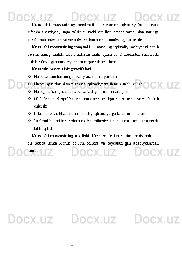 6Kurs   ishi   mavzusining   predmeti   —   narxning   iqtisodiy   kategoriyasi
sifatida   ahamiyati,   unga   ta’sir   qiluvchi   omillar,   davlat   tomonidan   tartibga
solish mexanizmlari va narx dinamikasining iqtisodiyotga ta’siridir.
Kurs ishi mavzusining maqsadi  — narxning iqtisodiy mohiyatini ochib
berish,   uning   shakllanish   omillarini   tahlil   qilish   va   O‘zbekiston   sharoitida
olib borilayotgan narx siyosatini o‘rganishdan iborat.
Kurs ishi mavzusining vazifalari
 Narx tushunchasining nazariy asoslarini yoritish;
 Narxning turlarini va ularning iqtisodiy vazifalarini tahlil qilish;
 Narxga ta’sir qiluvchi ichki va tashqi omillarni aniqlash;
 O‘zbekiston   Respublikasida   narxlarni   tartibga   solish   amaliyotini   ko‘rib
chiqish;
 Erkin narx shakllanishining milliy iqtisodiyotga ta’sirini baholash;
 Iste’mol bozorida narxlarning dinamikasini statistik ma’lumotlar asosida
tahlil qilish.
Kurs ishi mavzusining tuzilishi    Kurs ishi kirish, ikkita asosiy bob, har
bir   bobda   uchta   kichik   bo‘lim,   xulosa   va   foydalanilgan   adabiyotlardan
iborat. 